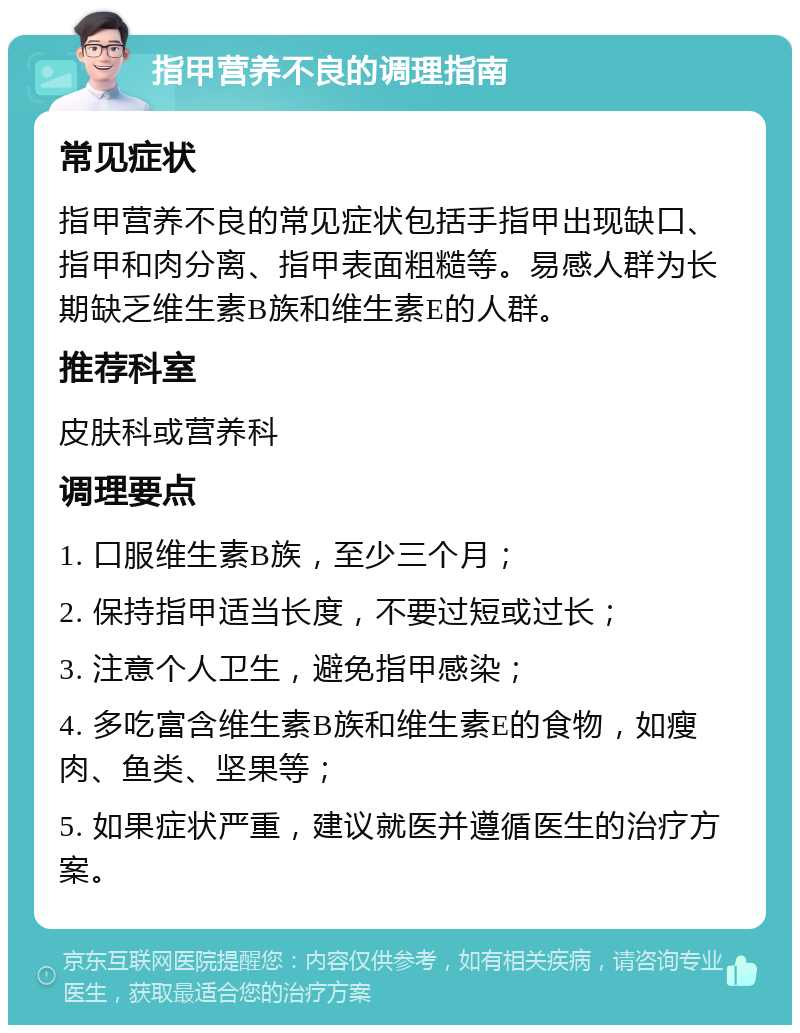 指甲营养不良的调理指南 常见症状 指甲营养不良的常见症状包括手指甲出现缺口、指甲和肉分离、指甲表面粗糙等。易感人群为长期缺乏维生素B族和维生素E的人群。 推荐科室 皮肤科或营养科 调理要点 1. 口服维生素B族，至少三个月； 2. 保持指甲适当长度，不要过短或过长； 3. 注意个人卫生，避免指甲感染； 4. 多吃富含维生素B族和维生素E的食物，如瘦肉、鱼类、坚果等； 5. 如果症状严重，建议就医并遵循医生的治疗方案。