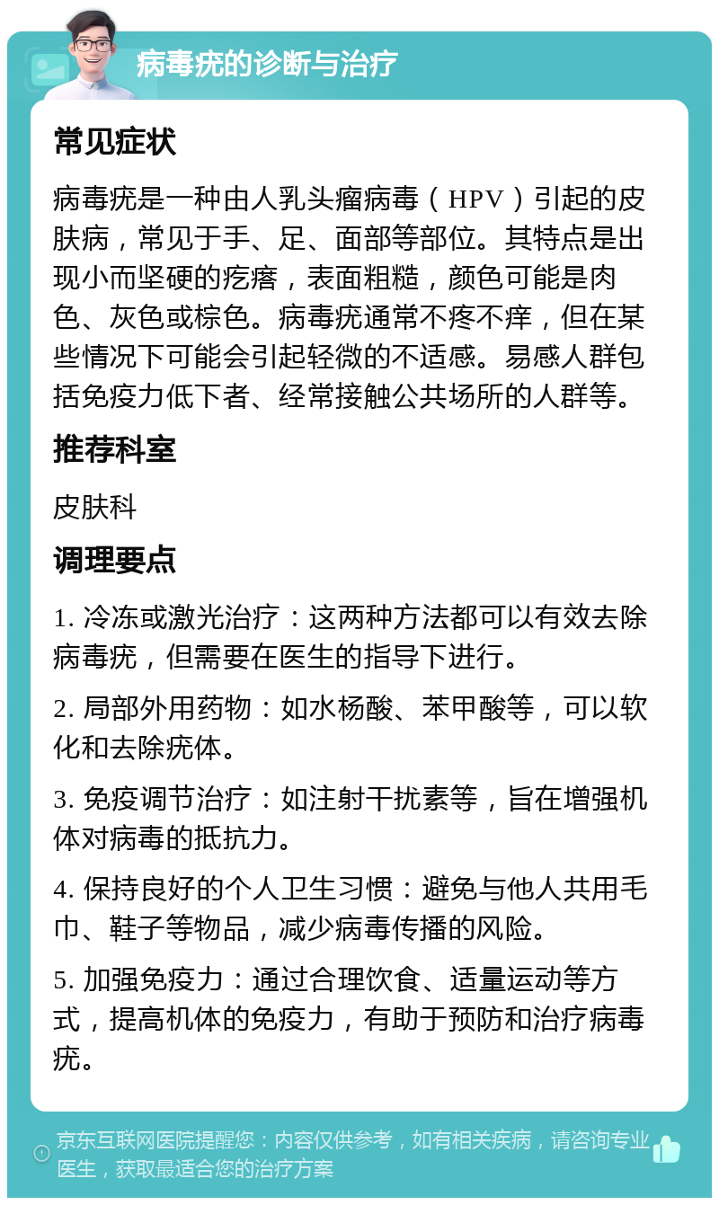 病毒疣的诊断与治疗 常见症状 病毒疣是一种由人乳头瘤病毒（HPV）引起的皮肤病，常见于手、足、面部等部位。其特点是出现小而坚硬的疙瘩，表面粗糙，颜色可能是肉色、灰色或棕色。病毒疣通常不疼不痒，但在某些情况下可能会引起轻微的不适感。易感人群包括免疫力低下者、经常接触公共场所的人群等。 推荐科室 皮肤科 调理要点 1. 冷冻或激光治疗：这两种方法都可以有效去除病毒疣，但需要在医生的指导下进行。 2. 局部外用药物：如水杨酸、苯甲酸等，可以软化和去除疣体。 3. 免疫调节治疗：如注射干扰素等，旨在增强机体对病毒的抵抗力。 4. 保持良好的个人卫生习惯：避免与他人共用毛巾、鞋子等物品，减少病毒传播的风险。 5. 加强免疫力：通过合理饮食、适量运动等方式，提高机体的免疫力，有助于预防和治疗病毒疣。