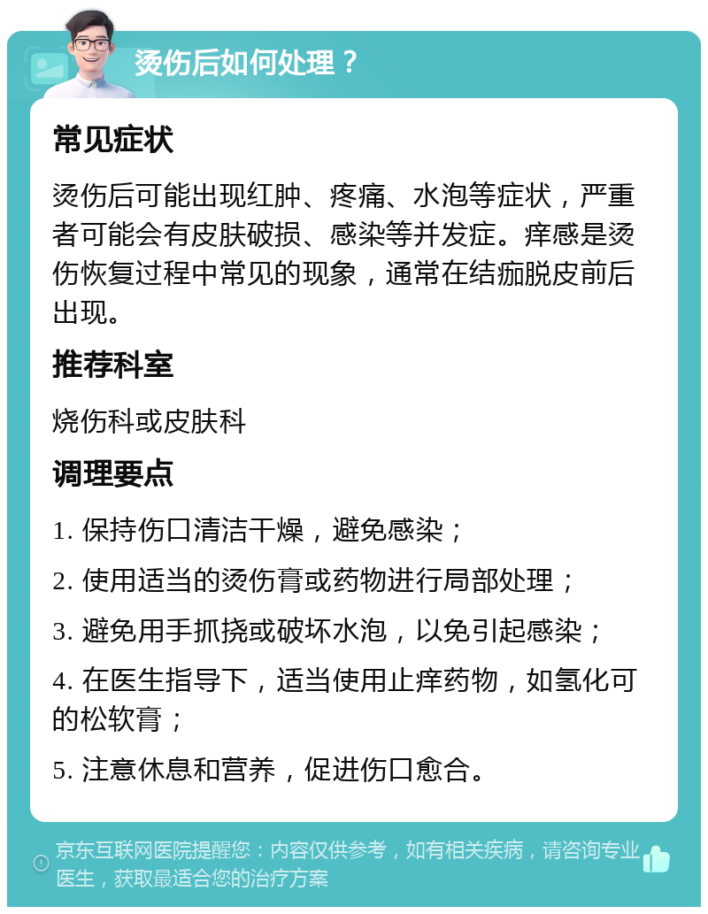 烫伤后如何处理？ 常见症状 烫伤后可能出现红肿、疼痛、水泡等症状，严重者可能会有皮肤破损、感染等并发症。痒感是烫伤恢复过程中常见的现象，通常在结痂脱皮前后出现。 推荐科室 烧伤科或皮肤科 调理要点 1. 保持伤口清洁干燥，避免感染； 2. 使用适当的烫伤膏或药物进行局部处理； 3. 避免用手抓挠或破坏水泡，以免引起感染； 4. 在医生指导下，适当使用止痒药物，如氢化可的松软膏； 5. 注意休息和营养，促进伤口愈合。