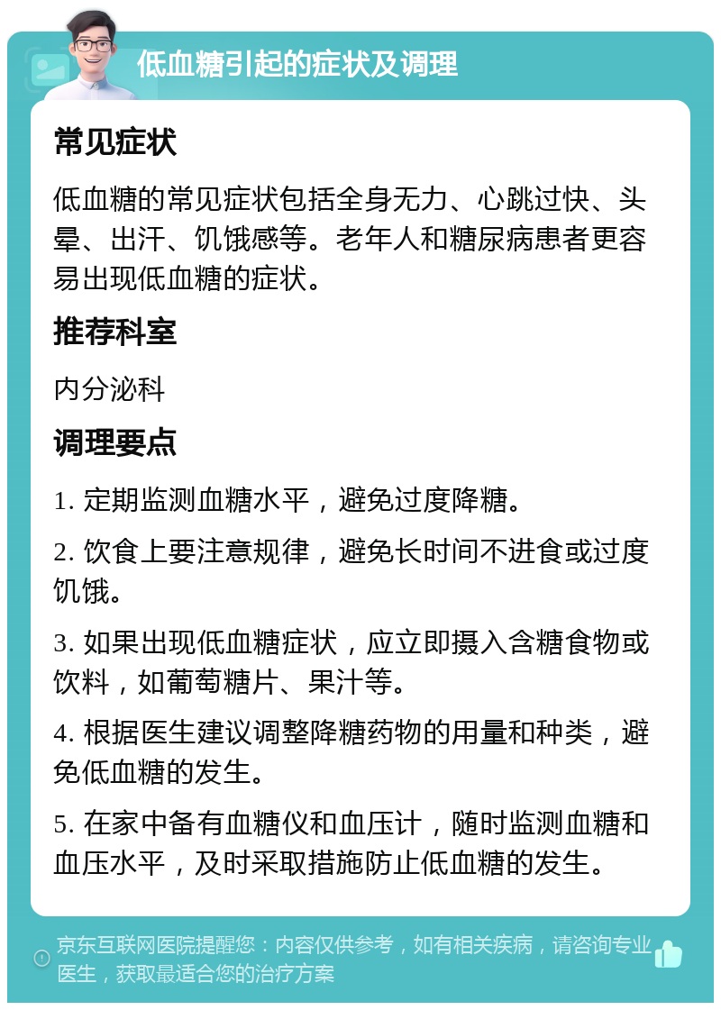 低血糖引起的症状及调理 常见症状 低血糖的常见症状包括全身无力、心跳过快、头晕、出汗、饥饿感等。老年人和糖尿病患者更容易出现低血糖的症状。 推荐科室 内分泌科 调理要点 1. 定期监测血糖水平，避免过度降糖。 2. 饮食上要注意规律，避免长时间不进食或过度饥饿。 3. 如果出现低血糖症状，应立即摄入含糖食物或饮料，如葡萄糖片、果汁等。 4. 根据医生建议调整降糖药物的用量和种类，避免低血糖的发生。 5. 在家中备有血糖仪和血压计，随时监测血糖和血压水平，及时采取措施防止低血糖的发生。