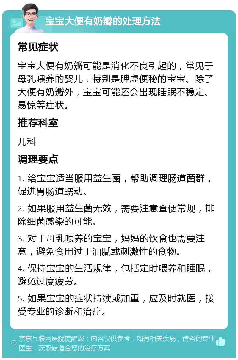 宝宝大便有奶瓣的处理方法 常见症状 宝宝大便有奶瓣可能是消化不良引起的，常见于母乳喂养的婴儿，特别是脾虚便秘的宝宝。除了大便有奶瓣外，宝宝可能还会出现睡眠不稳定、易惊等症状。 推荐科室 儿科 调理要点 1. 给宝宝适当服用益生菌，帮助调理肠道菌群，促进胃肠道蠕动。 2. 如果服用益生菌无效，需要注意查便常规，排除细菌感染的可能。 3. 对于母乳喂养的宝宝，妈妈的饮食也需要注意，避免食用过于油腻或刺激性的食物。 4. 保持宝宝的生活规律，包括定时喂养和睡眠，避免过度疲劳。 5. 如果宝宝的症状持续或加重，应及时就医，接受专业的诊断和治疗。