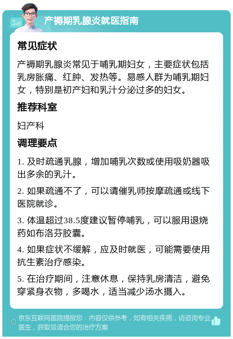 产褥期乳腺炎就医指南 常见症状 产褥期乳腺炎常见于哺乳期妇女，主要症状包括乳房胀痛、红肿、发热等。易感人群为哺乳期妇女，特别是初产妇和乳汁分泌过多的妇女。 推荐科室 妇产科 调理要点 1. 及时疏通乳腺，增加哺乳次数或使用吸奶器吸出多余的乳汁。 2. 如果疏通不了，可以请催乳师按摩疏通或线下医院就诊。 3. 体温超过38.5度建议暂停哺乳，可以服用退烧药如布洛芬胶囊。 4. 如果症状不缓解，应及时就医，可能需要使用抗生素治疗感染。 5. 在治疗期间，注意休息，保持乳房清洁，避免穿紧身衣物，多喝水，适当减少汤水摄入。