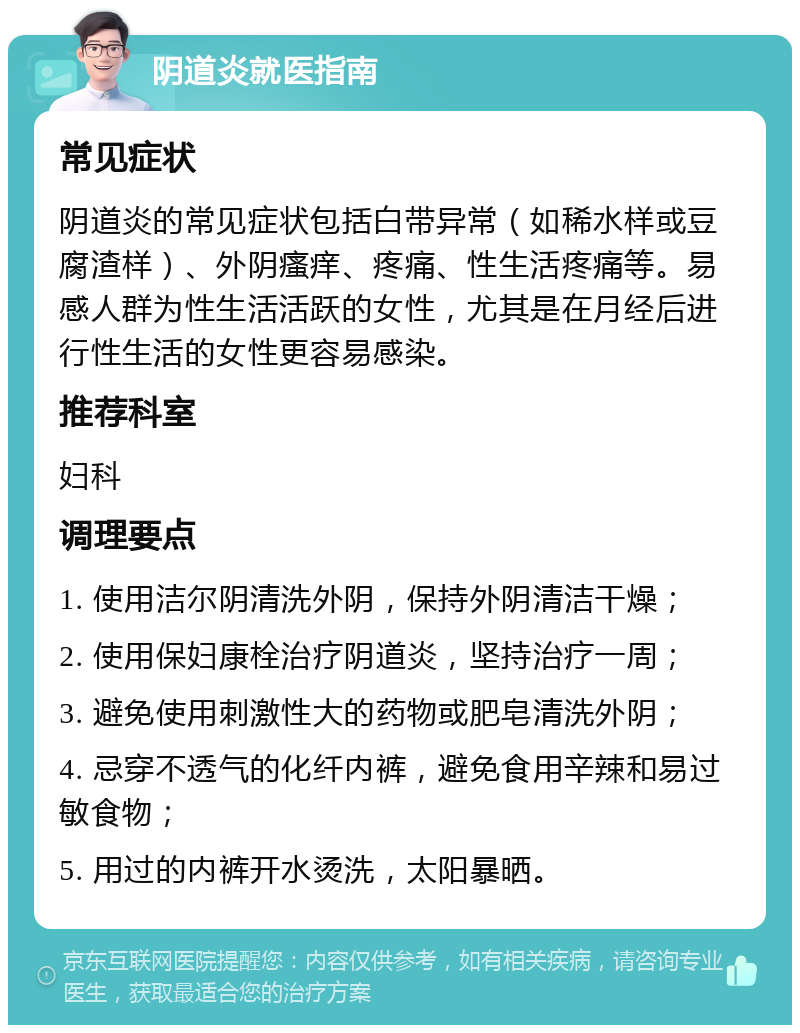 阴道炎就医指南 常见症状 阴道炎的常见症状包括白带异常（如稀水样或豆腐渣样）、外阴瘙痒、疼痛、性生活疼痛等。易感人群为性生活活跃的女性，尤其是在月经后进行性生活的女性更容易感染。 推荐科室 妇科 调理要点 1. 使用洁尔阴清洗外阴，保持外阴清洁干燥； 2. 使用保妇康栓治疗阴道炎，坚持治疗一周； 3. 避免使用刺激性大的药物或肥皂清洗外阴； 4. 忌穿不透气的化纤内裤，避免食用辛辣和易过敏食物； 5. 用过的内裤开水烫洗，太阳暴晒。