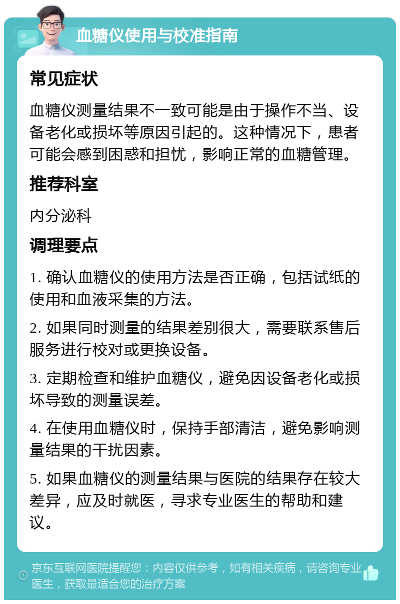 血糖仪使用与校准指南 常见症状 血糖仪测量结果不一致可能是由于操作不当、设备老化或损坏等原因引起的。这种情况下，患者可能会感到困惑和担忧，影响正常的血糖管理。 推荐科室 内分泌科 调理要点 1. 确认血糖仪的使用方法是否正确，包括试纸的使用和血液采集的方法。 2. 如果同时测量的结果差别很大，需要联系售后服务进行校对或更换设备。 3. 定期检查和维护血糖仪，避免因设备老化或损坏导致的测量误差。 4. 在使用血糖仪时，保持手部清洁，避免影响测量结果的干扰因素。 5. 如果血糖仪的测量结果与医院的结果存在较大差异，应及时就医，寻求专业医生的帮助和建议。