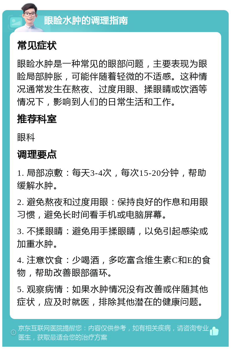 眼睑水肿的调理指南 常见症状 眼睑水肿是一种常见的眼部问题，主要表现为眼睑局部肿胀，可能伴随着轻微的不适感。这种情况通常发生在熬夜、过度用眼、揉眼睛或饮酒等情况下，影响到人们的日常生活和工作。 推荐科室 眼科 调理要点 1. 局部凉敷：每天3-4次，每次15-20分钟，帮助缓解水肿。 2. 避免熬夜和过度用眼：保持良好的作息和用眼习惯，避免长时间看手机或电脑屏幕。 3. 不揉眼睛：避免用手揉眼睛，以免引起感染或加重水肿。 4. 注意饮食：少喝酒，多吃富含维生素C和E的食物，帮助改善眼部循环。 5. 观察病情：如果水肿情况没有改善或伴随其他症状，应及时就医，排除其他潜在的健康问题。