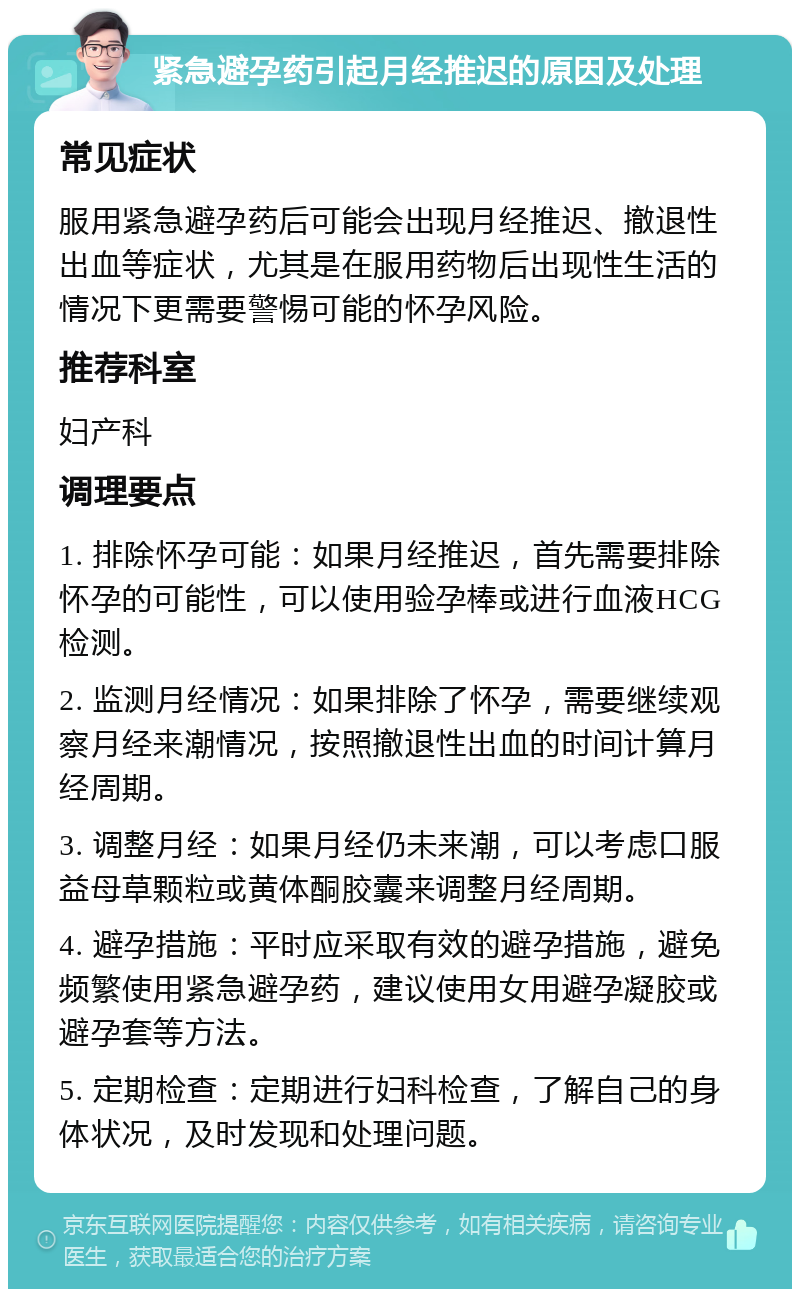 紧急避孕药引起月经推迟的原因及处理 常见症状 服用紧急避孕药后可能会出现月经推迟、撤退性出血等症状，尤其是在服用药物后出现性生活的情况下更需要警惕可能的怀孕风险。 推荐科室 妇产科 调理要点 1. 排除怀孕可能：如果月经推迟，首先需要排除怀孕的可能性，可以使用验孕棒或进行血液HCG检测。 2. 监测月经情况：如果排除了怀孕，需要继续观察月经来潮情况，按照撤退性出血的时间计算月经周期。 3. 调整月经：如果月经仍未来潮，可以考虑口服益母草颗粒或黄体酮胶囊来调整月经周期。 4. 避孕措施：平时应采取有效的避孕措施，避免频繁使用紧急避孕药，建议使用女用避孕凝胶或避孕套等方法。 5. 定期检查：定期进行妇科检查，了解自己的身体状况，及时发现和处理问题。