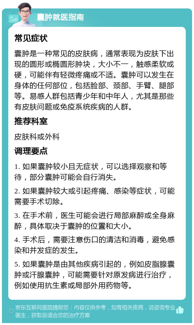 囊肿就医指南 常见症状 囊肿是一种常见的皮肤病，通常表现为皮肤下出现的圆形或椭圆形肿块，大小不一，触感柔软或硬，可能伴有轻微疼痛或不适。囊肿可以发生在身体的任何部位，包括脸部、颈部、手臂、腿部等。易感人群包括青少年和中年人，尤其是那些有皮肤问题或免疫系统疾病的人群。 推荐科室 皮肤科或外科 调理要点 1. 如果囊肿较小且无症状，可以选择观察和等待，部分囊肿可能会自行消失。 2. 如果囊肿较大或引起疼痛、感染等症状，可能需要手术切除。 3. 在手术前，医生可能会进行局部麻醉或全身麻醉，具体取决于囊肿的位置和大小。 4. 手术后，需要注意伤口的清洁和消毒，避免感染和并发症的发生。 5. 如果囊肿是由其他疾病引起的，例如皮脂腺囊肿或汗腺囊肿，可能需要针对原发病进行治疗，例如使用抗生素或局部外用药物等。