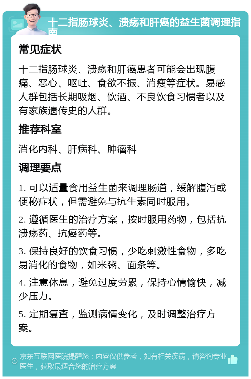 十二指肠球炎、溃疡和肝癌的益生菌调理指南 常见症状 十二指肠球炎、溃疡和肝癌患者可能会出现腹痛、恶心、呕吐、食欲不振、消瘦等症状。易感人群包括长期吸烟、饮酒、不良饮食习惯者以及有家族遗传史的人群。 推荐科室 消化内科、肝病科、肿瘤科 调理要点 1. 可以适量食用益生菌来调理肠道，缓解腹泻或便秘症状，但需避免与抗生素同时服用。 2. 遵循医生的治疗方案，按时服用药物，包括抗溃疡药、抗癌药等。 3. 保持良好的饮食习惯，少吃刺激性食物，多吃易消化的食物，如米粥、面条等。 4. 注意休息，避免过度劳累，保持心情愉快，减少压力。 5. 定期复查，监测病情变化，及时调整治疗方案。