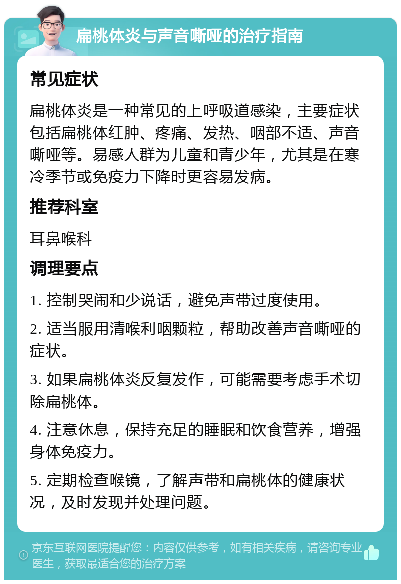 扁桃体炎与声音嘶哑的治疗指南 常见症状 扁桃体炎是一种常见的上呼吸道感染，主要症状包括扁桃体红肿、疼痛、发热、咽部不适、声音嘶哑等。易感人群为儿童和青少年，尤其是在寒冷季节或免疫力下降时更容易发病。 推荐科室 耳鼻喉科 调理要点 1. 控制哭闹和少说话，避免声带过度使用。 2. 适当服用清喉利咽颗粒，帮助改善声音嘶哑的症状。 3. 如果扁桃体炎反复发作，可能需要考虑手术切除扁桃体。 4. 注意休息，保持充足的睡眠和饮食营养，增强身体免疫力。 5. 定期检查喉镜，了解声带和扁桃体的健康状况，及时发现并处理问题。