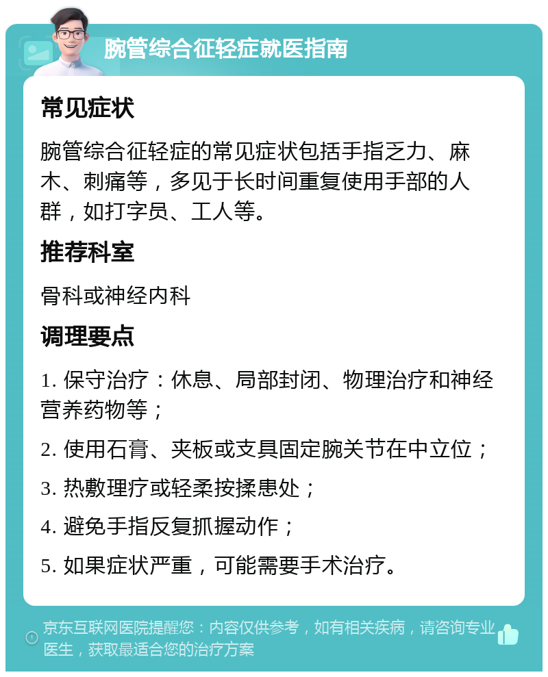 腕管综合征轻症就医指南 常见症状 腕管综合征轻症的常见症状包括手指乏力、麻木、刺痛等，多见于长时间重复使用手部的人群，如打字员、工人等。 推荐科室 骨科或神经内科 调理要点 1. 保守治疗：休息、局部封闭、物理治疗和神经营养药物等； 2. 使用石膏、夹板或支具固定腕关节在中立位； 3. 热敷理疗或轻柔按揉患处； 4. 避免手指反复抓握动作； 5. 如果症状严重，可能需要手术治疗。