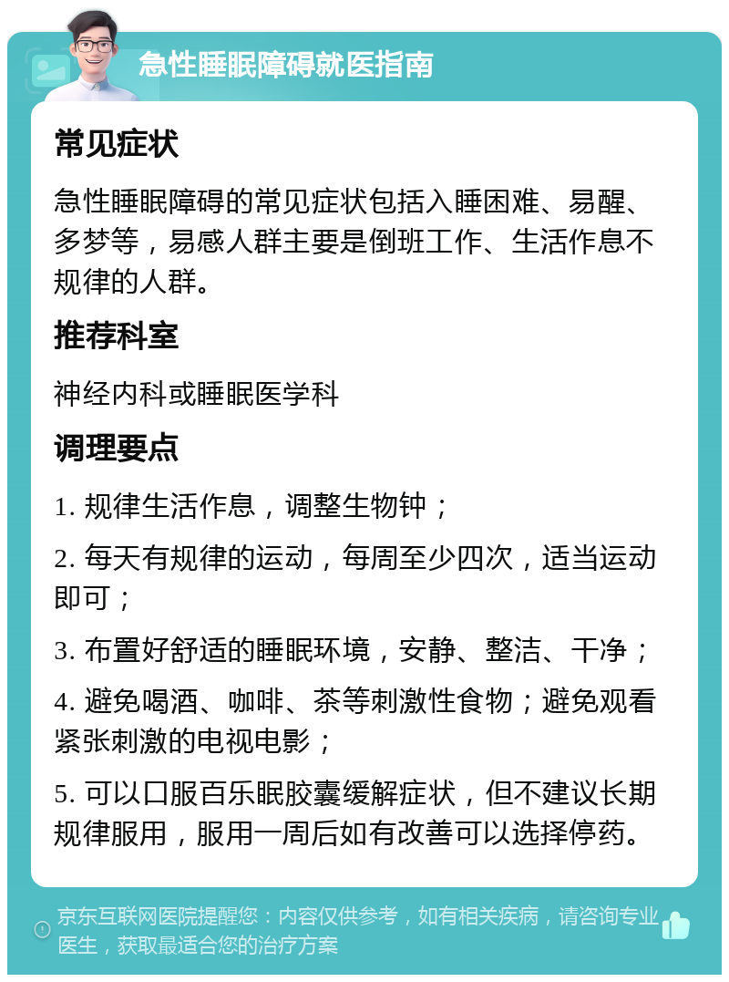 急性睡眠障碍就医指南 常见症状 急性睡眠障碍的常见症状包括入睡困难、易醒、多梦等，易感人群主要是倒班工作、生活作息不规律的人群。 推荐科室 神经内科或睡眠医学科 调理要点 1. 规律生活作息，调整生物钟； 2. 每天有规律的运动，每周至少四次，适当运动即可； 3. 布置好舒适的睡眠环境，安静、整洁、干净； 4. 避免喝酒、咖啡、茶等刺激性食物；避免观看紧张刺激的电视电影； 5. 可以口服百乐眠胶囊缓解症状，但不建议长期规律服用，服用一周后如有改善可以选择停药。