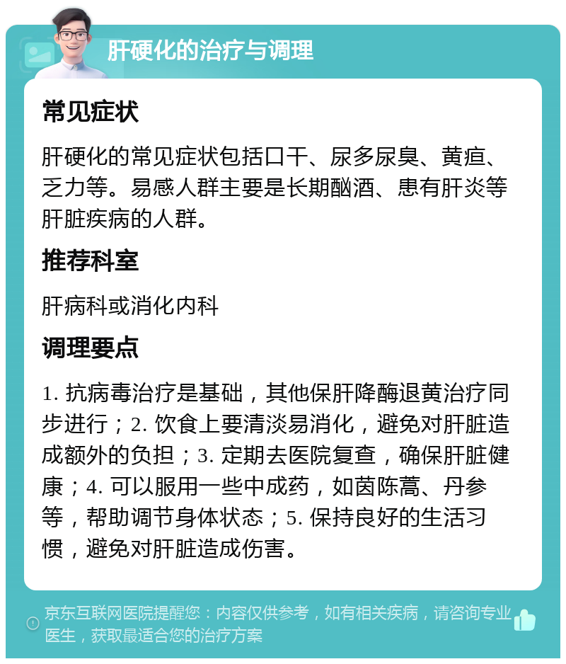 肝硬化的治疗与调理 常见症状 肝硬化的常见症状包括口干、尿多尿臭、黄疸、乏力等。易感人群主要是长期酗酒、患有肝炎等肝脏疾病的人群。 推荐科室 肝病科或消化内科 调理要点 1. 抗病毒治疗是基础，其他保肝降酶退黄治疗同步进行；2. 饮食上要清淡易消化，避免对肝脏造成额外的负担；3. 定期去医院复查，确保肝脏健康；4. 可以服用一些中成药，如茵陈蒿、丹参等，帮助调节身体状态；5. 保持良好的生活习惯，避免对肝脏造成伤害。