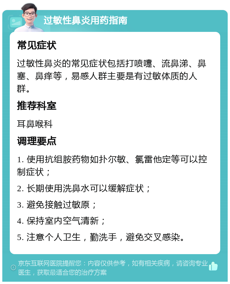 过敏性鼻炎用药指南 常见症状 过敏性鼻炎的常见症状包括打喷嚏、流鼻涕、鼻塞、鼻痒等，易感人群主要是有过敏体质的人群。 推荐科室 耳鼻喉科 调理要点 1. 使用抗组胺药物如扑尔敏、氯雷他定等可以控制症状； 2. 长期使用洗鼻水可以缓解症状； 3. 避免接触过敏原； 4. 保持室内空气清新； 5. 注意个人卫生，勤洗手，避免交叉感染。