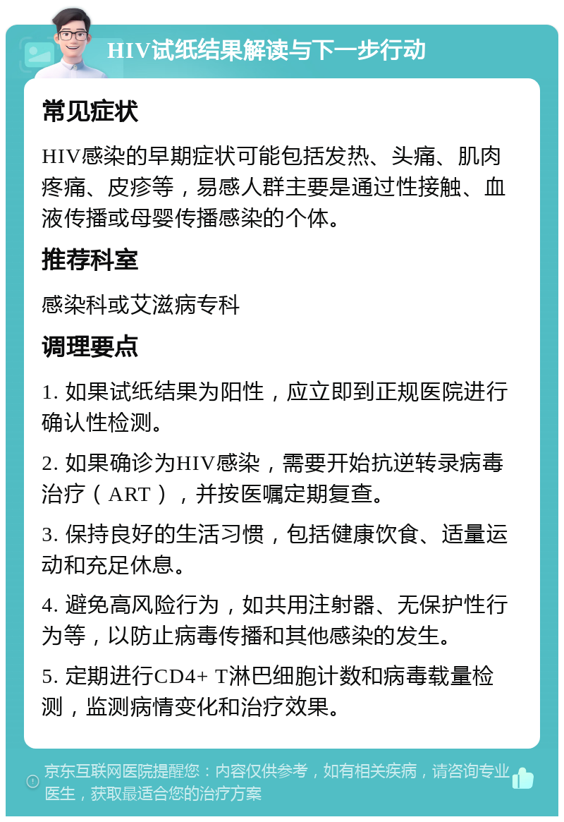 HIV试纸结果解读与下一步行动 常见症状 HIV感染的早期症状可能包括发热、头痛、肌肉疼痛、皮疹等，易感人群主要是通过性接触、血液传播或母婴传播感染的个体。 推荐科室 感染科或艾滋病专科 调理要点 1. 如果试纸结果为阳性，应立即到正规医院进行确认性检测。 2. 如果确诊为HIV感染，需要开始抗逆转录病毒治疗（ART），并按医嘱定期复查。 3. 保持良好的生活习惯，包括健康饮食、适量运动和充足休息。 4. 避免高风险行为，如共用注射器、无保护性行为等，以防止病毒传播和其他感染的发生。 5. 定期进行CD4+ T淋巴细胞计数和病毒载量检测，监测病情变化和治疗效果。