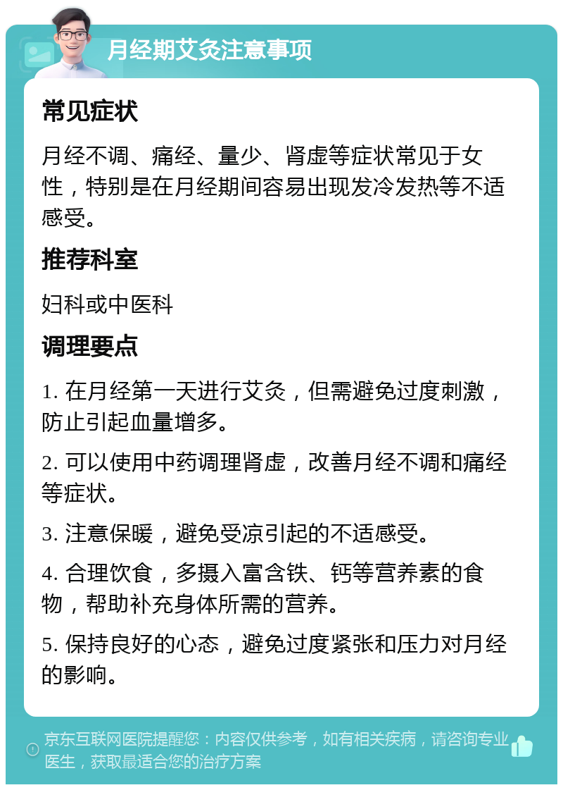 月经期艾灸注意事项 常见症状 月经不调、痛经、量少、肾虚等症状常见于女性，特别是在月经期间容易出现发冷发热等不适感受。 推荐科室 妇科或中医科 调理要点 1. 在月经第一天进行艾灸，但需避免过度刺激，防止引起血量增多。 2. 可以使用中药调理肾虚，改善月经不调和痛经等症状。 3. 注意保暖，避免受凉引起的不适感受。 4. 合理饮食，多摄入富含铁、钙等营养素的食物，帮助补充身体所需的营养。 5. 保持良好的心态，避免过度紧张和压力对月经的影响。