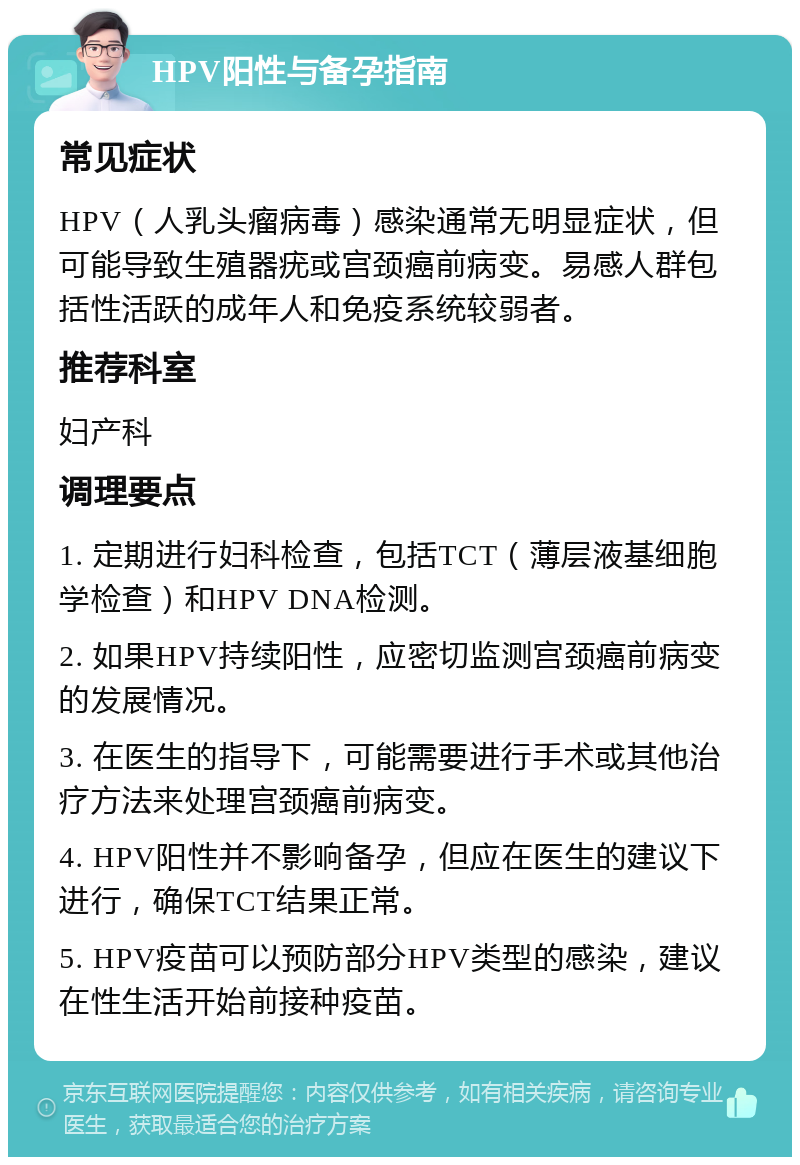 HPV阳性与备孕指南 常见症状 HPV（人乳头瘤病毒）感染通常无明显症状，但可能导致生殖器疣或宫颈癌前病变。易感人群包括性活跃的成年人和免疫系统较弱者。 推荐科室 妇产科 调理要点 1. 定期进行妇科检查，包括TCT（薄层液基细胞学检查）和HPV DNA检测。 2. 如果HPV持续阳性，应密切监测宫颈癌前病变的发展情况。 3. 在医生的指导下，可能需要进行手术或其他治疗方法来处理宫颈癌前病变。 4. HPV阳性并不影响备孕，但应在医生的建议下进行，确保TCT结果正常。 5. HPV疫苗可以预防部分HPV类型的感染，建议在性生活开始前接种疫苗。