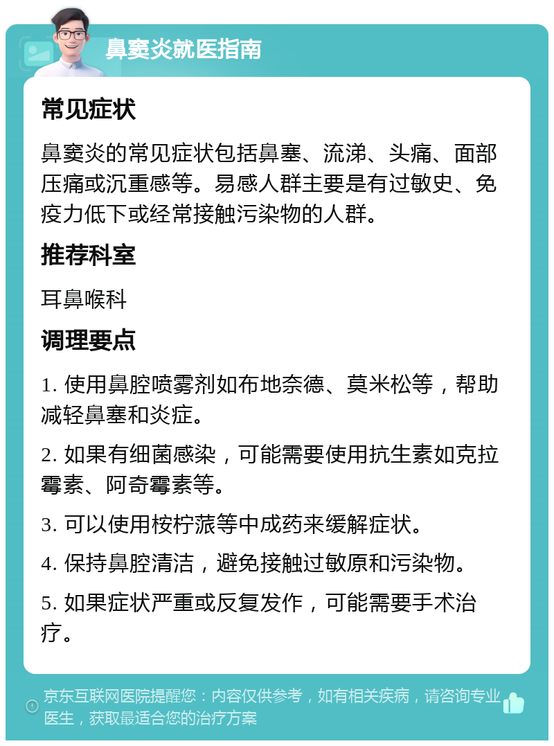 鼻窦炎就医指南 常见症状 鼻窦炎的常见症状包括鼻塞、流涕、头痛、面部压痛或沉重感等。易感人群主要是有过敏史、免疫力低下或经常接触污染物的人群。 推荐科室 耳鼻喉科 调理要点 1. 使用鼻腔喷雾剂如布地奈德、莫米松等，帮助减轻鼻塞和炎症。 2. 如果有细菌感染，可能需要使用抗生素如克拉霉素、阿奇霉素等。 3. 可以使用桉柠蒎等中成药来缓解症状。 4. 保持鼻腔清洁，避免接触过敏原和污染物。 5. 如果症状严重或反复发作，可能需要手术治疗。