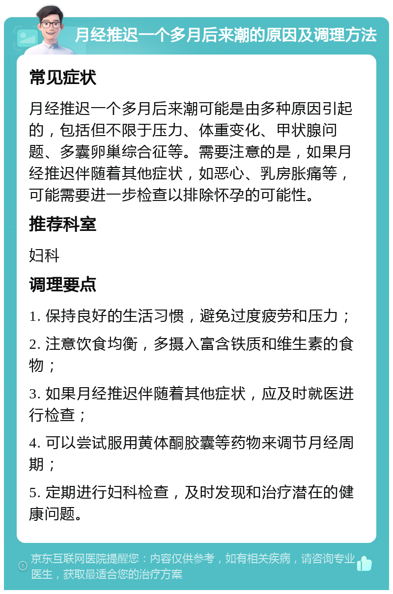 月经推迟一个多月后来潮的原因及调理方法 常见症状 月经推迟一个多月后来潮可能是由多种原因引起的，包括但不限于压力、体重变化、甲状腺问题、多囊卵巢综合征等。需要注意的是，如果月经推迟伴随着其他症状，如恶心、乳房胀痛等，可能需要进一步检查以排除怀孕的可能性。 推荐科室 妇科 调理要点 1. 保持良好的生活习惯，避免过度疲劳和压力； 2. 注意饮食均衡，多摄入富含铁质和维生素的食物； 3. 如果月经推迟伴随着其他症状，应及时就医进行检查； 4. 可以尝试服用黄体酮胶囊等药物来调节月经周期； 5. 定期进行妇科检查，及时发现和治疗潜在的健康问题。