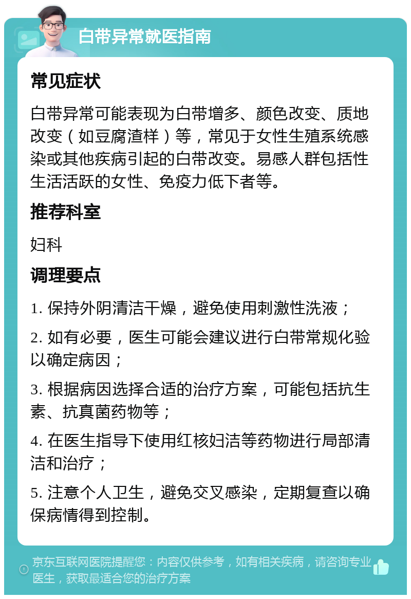 白带异常就医指南 常见症状 白带异常可能表现为白带增多、颜色改变、质地改变（如豆腐渣样）等，常见于女性生殖系统感染或其他疾病引起的白带改变。易感人群包括性生活活跃的女性、免疫力低下者等。 推荐科室 妇科 调理要点 1. 保持外阴清洁干燥，避免使用刺激性洗液； 2. 如有必要，医生可能会建议进行白带常规化验以确定病因； 3. 根据病因选择合适的治疗方案，可能包括抗生素、抗真菌药物等； 4. 在医生指导下使用红核妇洁等药物进行局部清洁和治疗； 5. 注意个人卫生，避免交叉感染，定期复查以确保病情得到控制。