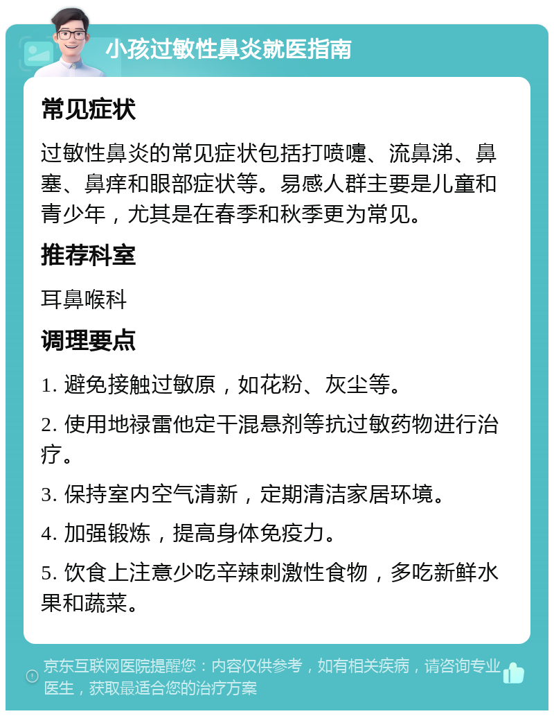 小孩过敏性鼻炎就医指南 常见症状 过敏性鼻炎的常见症状包括打喷嚏、流鼻涕、鼻塞、鼻痒和眼部症状等。易感人群主要是儿童和青少年，尤其是在春季和秋季更为常见。 推荐科室 耳鼻喉科 调理要点 1. 避免接触过敏原，如花粉、灰尘等。 2. 使用地禄雷他定干混悬剂等抗过敏药物进行治疗。 3. 保持室内空气清新，定期清洁家居环境。 4. 加强锻炼，提高身体免疫力。 5. 饮食上注意少吃辛辣刺激性食物，多吃新鲜水果和蔬菜。