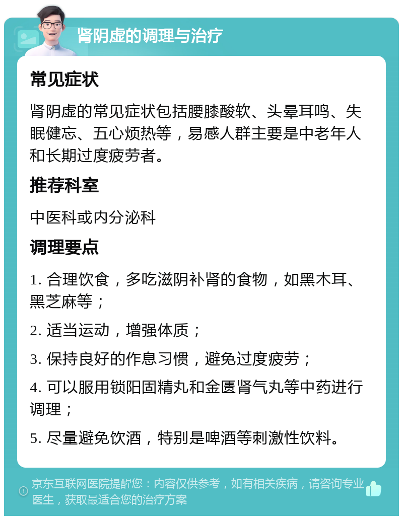 肾阴虚的调理与治疗 常见症状 肾阴虚的常见症状包括腰膝酸软、头晕耳鸣、失眠健忘、五心烦热等，易感人群主要是中老年人和长期过度疲劳者。 推荐科室 中医科或内分泌科 调理要点 1. 合理饮食，多吃滋阴补肾的食物，如黑木耳、黑芝麻等； 2. 适当运动，增强体质； 3. 保持良好的作息习惯，避免过度疲劳； 4. 可以服用锁阳固精丸和金匮肾气丸等中药进行调理； 5. 尽量避免饮酒，特别是啤酒等刺激性饮料。