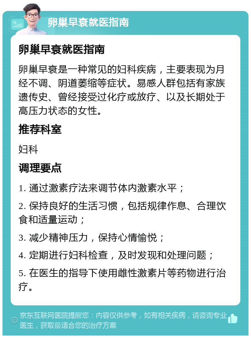 卵巢早衰就医指南 卵巢早衰就医指南 卵巢早衰是一种常见的妇科疾病，主要表现为月经不调、阴道萎缩等症状。易感人群包括有家族遗传史、曾经接受过化疗或放疗、以及长期处于高压力状态的女性。 推荐科室 妇科 调理要点 1. 通过激素疗法来调节体内激素水平； 2. 保持良好的生活习惯，包括规律作息、合理饮食和适量运动； 3. 减少精神压力，保持心情愉悦； 4. 定期进行妇科检查，及时发现和处理问题； 5. 在医生的指导下使用雌性激素片等药物进行治疗。