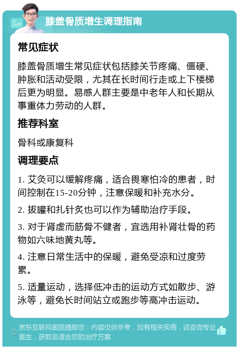 膝盖骨质增生调理指南 常见症状 膝盖骨质增生常见症状包括膝关节疼痛、僵硬、肿胀和活动受限，尤其在长时间行走或上下楼梯后更为明显。易感人群主要是中老年人和长期从事重体力劳动的人群。 推荐科室 骨科或康复科 调理要点 1. 艾灸可以缓解疼痛，适合畏寒怕冷的患者，时间控制在15-20分钟，注意保暖和补充水分。 2. 拔罐和扎针炙也可以作为辅助治疗手段。 3. 对于肾虚而筋骨不健者，宜选用补肾壮骨的药物如六味地黄丸等。 4. 注意日常生活中的保暖，避免受凉和过度劳累。 5. 适量运动，选择低冲击的运动方式如散步、游泳等，避免长时间站立或跑步等高冲击运动。