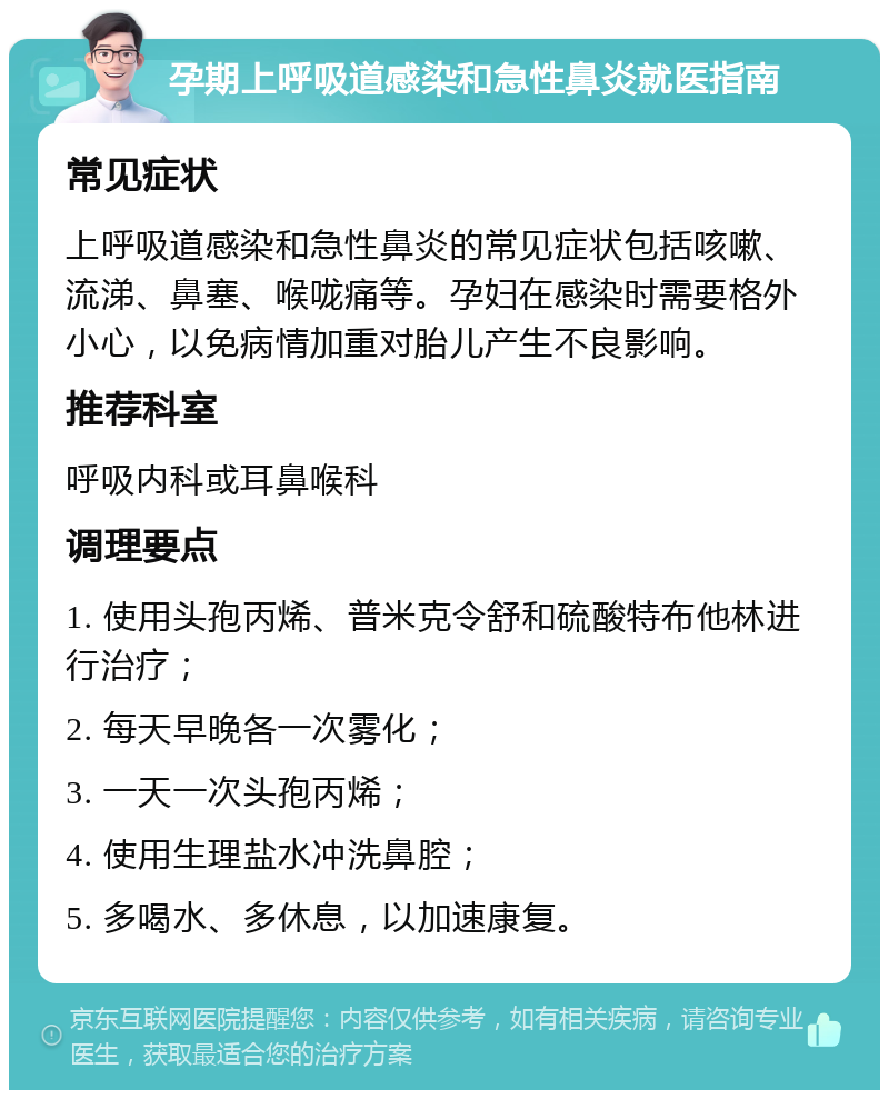 孕期上呼吸道感染和急性鼻炎就医指南 常见症状 上呼吸道感染和急性鼻炎的常见症状包括咳嗽、流涕、鼻塞、喉咙痛等。孕妇在感染时需要格外小心，以免病情加重对胎儿产生不良影响。 推荐科室 呼吸内科或耳鼻喉科 调理要点 1. 使用头孢丙烯、普米克令舒和硫酸特布他林进行治疗； 2. 每天早晚各一次雾化； 3. 一天一次头孢丙烯； 4. 使用生理盐水冲洗鼻腔； 5. 多喝水、多休息，以加速康复。