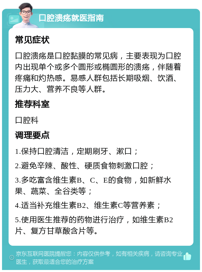 口腔溃疡就医指南 常见症状 口腔溃疡是口腔黏膜的常见病，主要表现为口腔内出现单个或多个圆形或椭圆形的溃疡，伴随着疼痛和灼热感。易感人群包括长期吸烟、饮酒、压力大、营养不良等人群。 推荐科室 口腔科 调理要点 1.保持口腔清洁，定期刷牙、漱口； 2.避免辛辣、酸性、硬质食物刺激口腔； 3.多吃富含维生素B、C、E的食物，如新鲜水果、蔬菜、全谷类等； 4.适当补充维生素B2、维生素C等营养素； 5.使用医生推荐的药物进行治疗，如维生素B2片、复方甘草酸含片等。