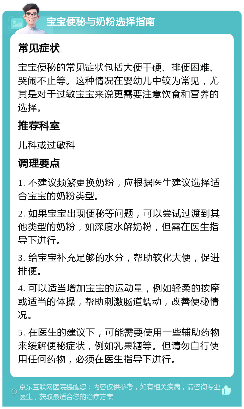 宝宝便秘与奶粉选择指南 常见症状 宝宝便秘的常见症状包括大便干硬、排便困难、哭闹不止等。这种情况在婴幼儿中较为常见，尤其是对于过敏宝宝来说更需要注意饮食和营养的选择。 推荐科室 儿科或过敏科 调理要点 1. 不建议频繁更换奶粉，应根据医生建议选择适合宝宝的奶粉类型。 2. 如果宝宝出现便秘等问题，可以尝试过渡到其他类型的奶粉，如深度水解奶粉，但需在医生指导下进行。 3. 给宝宝补充足够的水分，帮助软化大便，促进排便。 4. 可以适当增加宝宝的运动量，例如轻柔的按摩或适当的体操，帮助刺激肠道蠕动，改善便秘情况。 5. 在医生的建议下，可能需要使用一些辅助药物来缓解便秘症状，例如乳果糖等。但请勿自行使用任何药物，必须在医生指导下进行。