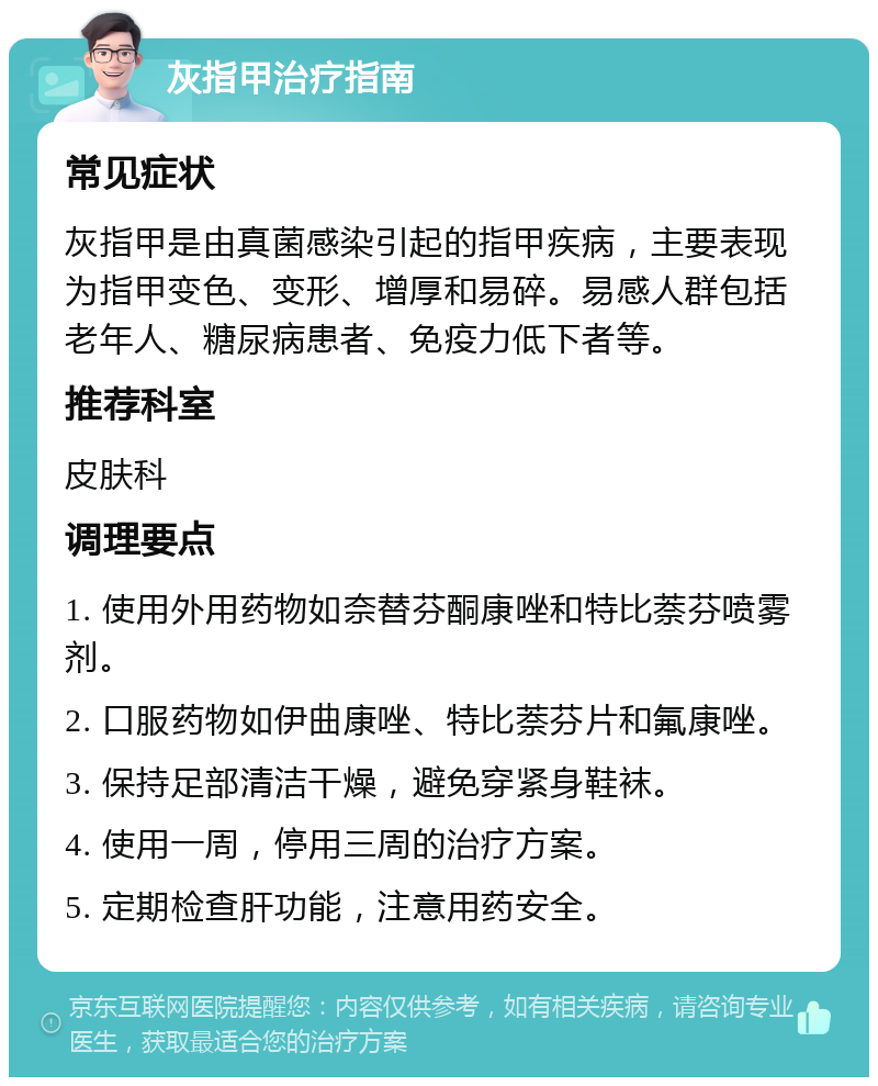 灰指甲治疗指南 常见症状 灰指甲是由真菌感染引起的指甲疾病，主要表现为指甲变色、变形、增厚和易碎。易感人群包括老年人、糖尿病患者、免疫力低下者等。 推荐科室 皮肤科 调理要点 1. 使用外用药物如奈替芬酮康唑和特比萘芬喷雾剂。 2. 口服药物如伊曲康唑、特比萘芬片和氟康唑。 3. 保持足部清洁干燥，避免穿紧身鞋袜。 4. 使用一周，停用三周的治疗方案。 5. 定期检查肝功能，注意用药安全。