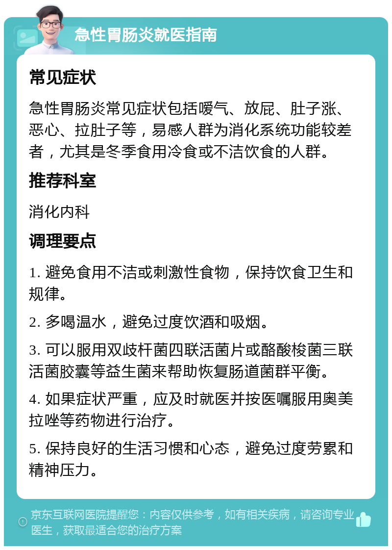 急性胃肠炎就医指南 常见症状 急性胃肠炎常见症状包括嗳气、放屁、肚子涨、恶心、拉肚子等，易感人群为消化系统功能较差者，尤其是冬季食用冷食或不洁饮食的人群。 推荐科室 消化内科 调理要点 1. 避免食用不洁或刺激性食物，保持饮食卫生和规律。 2. 多喝温水，避免过度饮酒和吸烟。 3. 可以服用双歧杆菌四联活菌片或酪酸梭菌三联活菌胶囊等益生菌来帮助恢复肠道菌群平衡。 4. 如果症状严重，应及时就医并按医嘱服用奥美拉唑等药物进行治疗。 5. 保持良好的生活习惯和心态，避免过度劳累和精神压力。