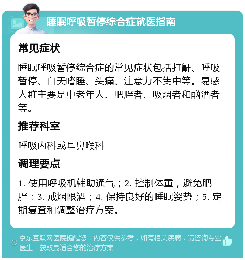 睡眠呼吸暂停综合症就医指南 常见症状 睡眠呼吸暂停综合症的常见症状包括打鼾、呼吸暂停、白天嗜睡、头痛、注意力不集中等。易感人群主要是中老年人、肥胖者、吸烟者和酗酒者等。 推荐科室 呼吸内科或耳鼻喉科 调理要点 1. 使用呼吸机辅助通气；2. 控制体重，避免肥胖；3. 戒烟限酒；4. 保持良好的睡眠姿势；5. 定期复查和调整治疗方案。