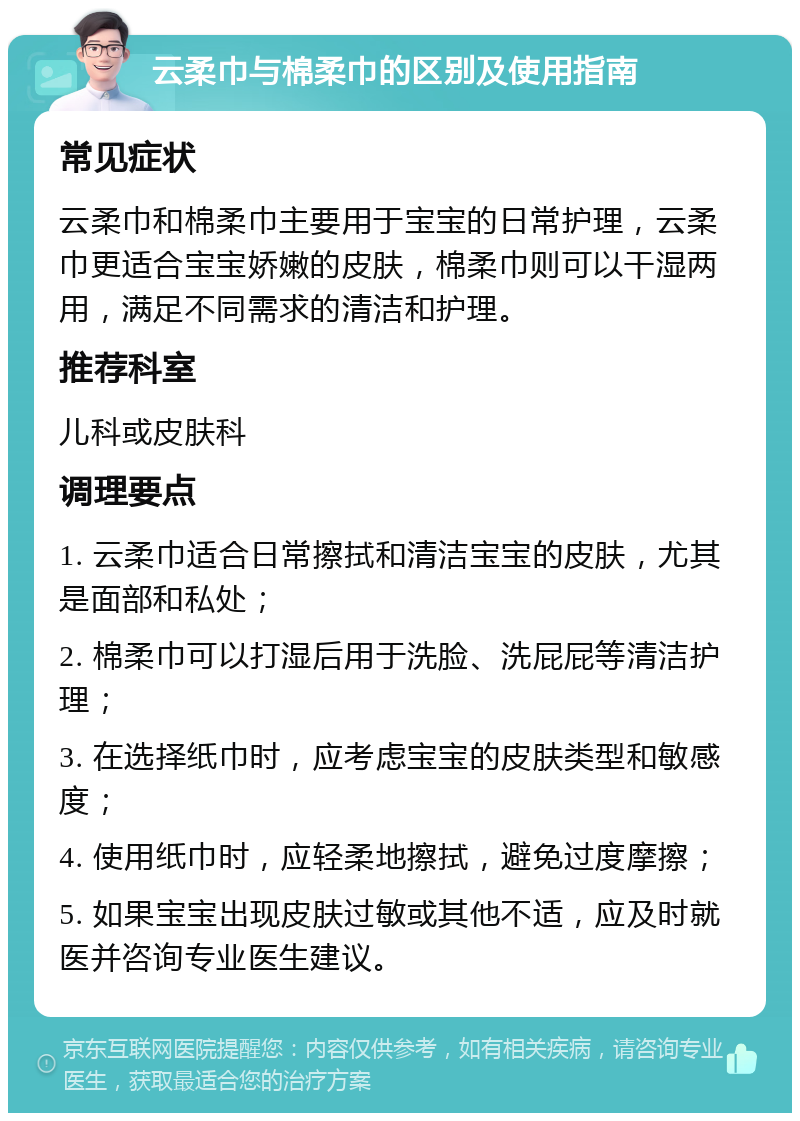 云柔巾与棉柔巾的区别及使用指南 常见症状 云柔巾和棉柔巾主要用于宝宝的日常护理，云柔巾更适合宝宝娇嫩的皮肤，棉柔巾则可以干湿两用，满足不同需求的清洁和护理。 推荐科室 儿科或皮肤科 调理要点 1. 云柔巾适合日常擦拭和清洁宝宝的皮肤，尤其是面部和私处； 2. 棉柔巾可以打湿后用于洗脸、洗屁屁等清洁护理； 3. 在选择纸巾时，应考虑宝宝的皮肤类型和敏感度； 4. 使用纸巾时，应轻柔地擦拭，避免过度摩擦； 5. 如果宝宝出现皮肤过敏或其他不适，应及时就医并咨询专业医生建议。