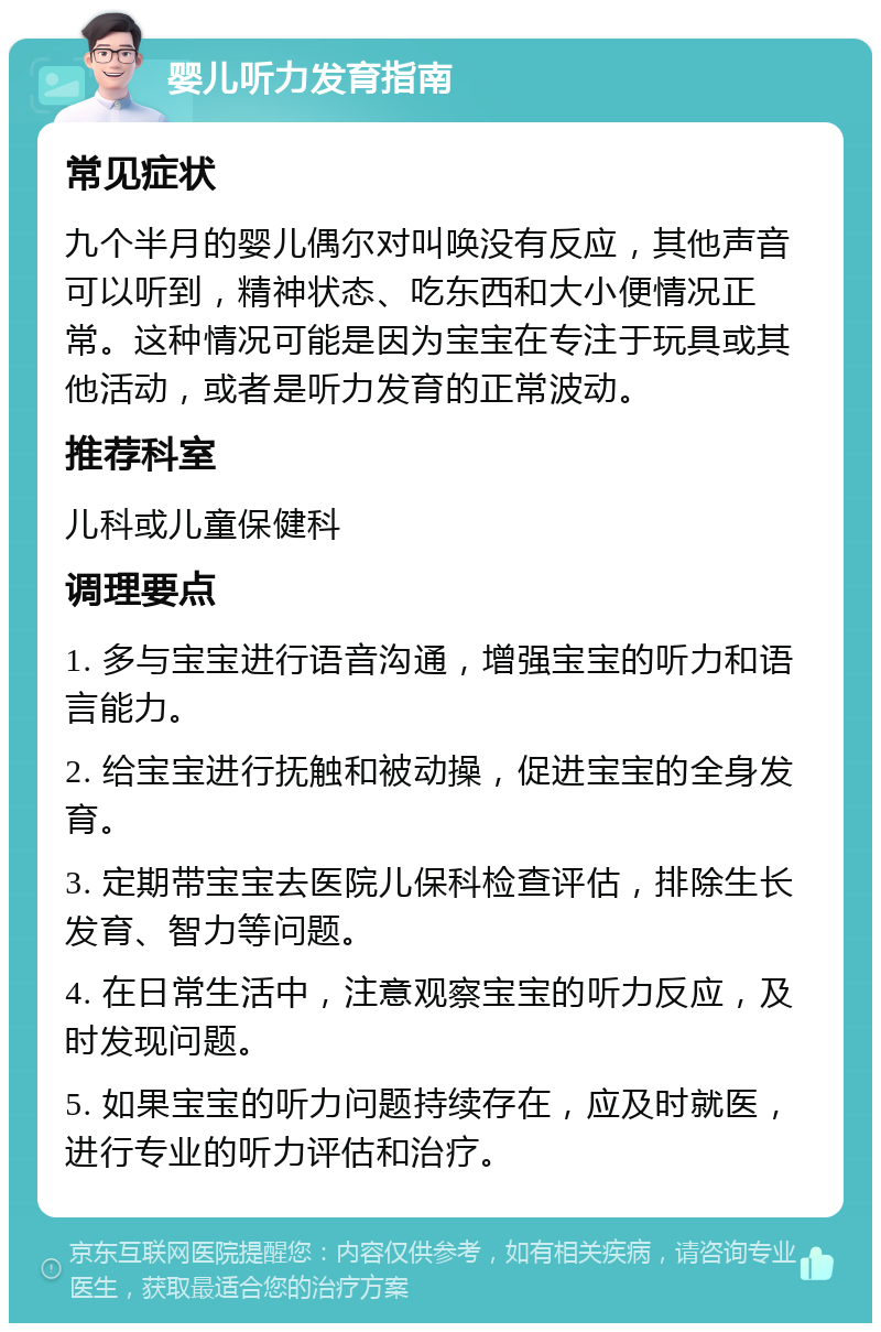 婴儿听力发育指南 常见症状 九个半月的婴儿偶尔对叫唤没有反应，其他声音可以听到，精神状态、吃东西和大小便情况正常。这种情况可能是因为宝宝在专注于玩具或其他活动，或者是听力发育的正常波动。 推荐科室 儿科或儿童保健科 调理要点 1. 多与宝宝进行语音沟通，增强宝宝的听力和语言能力。 2. 给宝宝进行抚触和被动操，促进宝宝的全身发育。 3. 定期带宝宝去医院儿保科检查评估，排除生长发育、智力等问题。 4. 在日常生活中，注意观察宝宝的听力反应，及时发现问题。 5. 如果宝宝的听力问题持续存在，应及时就医，进行专业的听力评估和治疗。