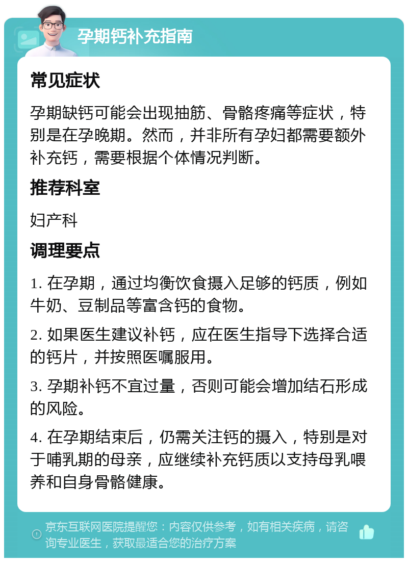 孕期钙补充指南 常见症状 孕期缺钙可能会出现抽筋、骨骼疼痛等症状，特别是在孕晚期。然而，并非所有孕妇都需要额外补充钙，需要根据个体情况判断。 推荐科室 妇产科 调理要点 1. 在孕期，通过均衡饮食摄入足够的钙质，例如牛奶、豆制品等富含钙的食物。 2. 如果医生建议补钙，应在医生指导下选择合适的钙片，并按照医嘱服用。 3. 孕期补钙不宜过量，否则可能会增加结石形成的风险。 4. 在孕期结束后，仍需关注钙的摄入，特别是对于哺乳期的母亲，应继续补充钙质以支持母乳喂养和自身骨骼健康。