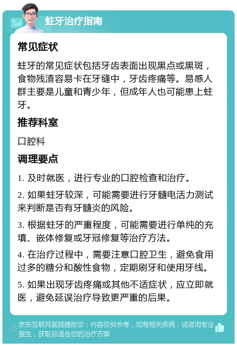 蛀牙治疗指南 常见症状 蛀牙的常见症状包括牙齿表面出现黑点或黑斑，食物残渣容易卡在牙缝中，牙齿疼痛等。易感人群主要是儿童和青少年，但成年人也可能患上蛀牙。 推荐科室 口腔科 调理要点 1. 及时就医，进行专业的口腔检查和治疗。 2. 如果蛀牙较深，可能需要进行牙髓电活力测试来判断是否有牙髓炎的风险。 3. 根据蛀牙的严重程度，可能需要进行单纯的充填、嵌体修复或牙冠修复等治疗方法。 4. 在治疗过程中，需要注意口腔卫生，避免食用过多的糖分和酸性食物，定期刷牙和使用牙线。 5. 如果出现牙齿疼痛或其他不适症状，应立即就医，避免延误治疗导致更严重的后果。