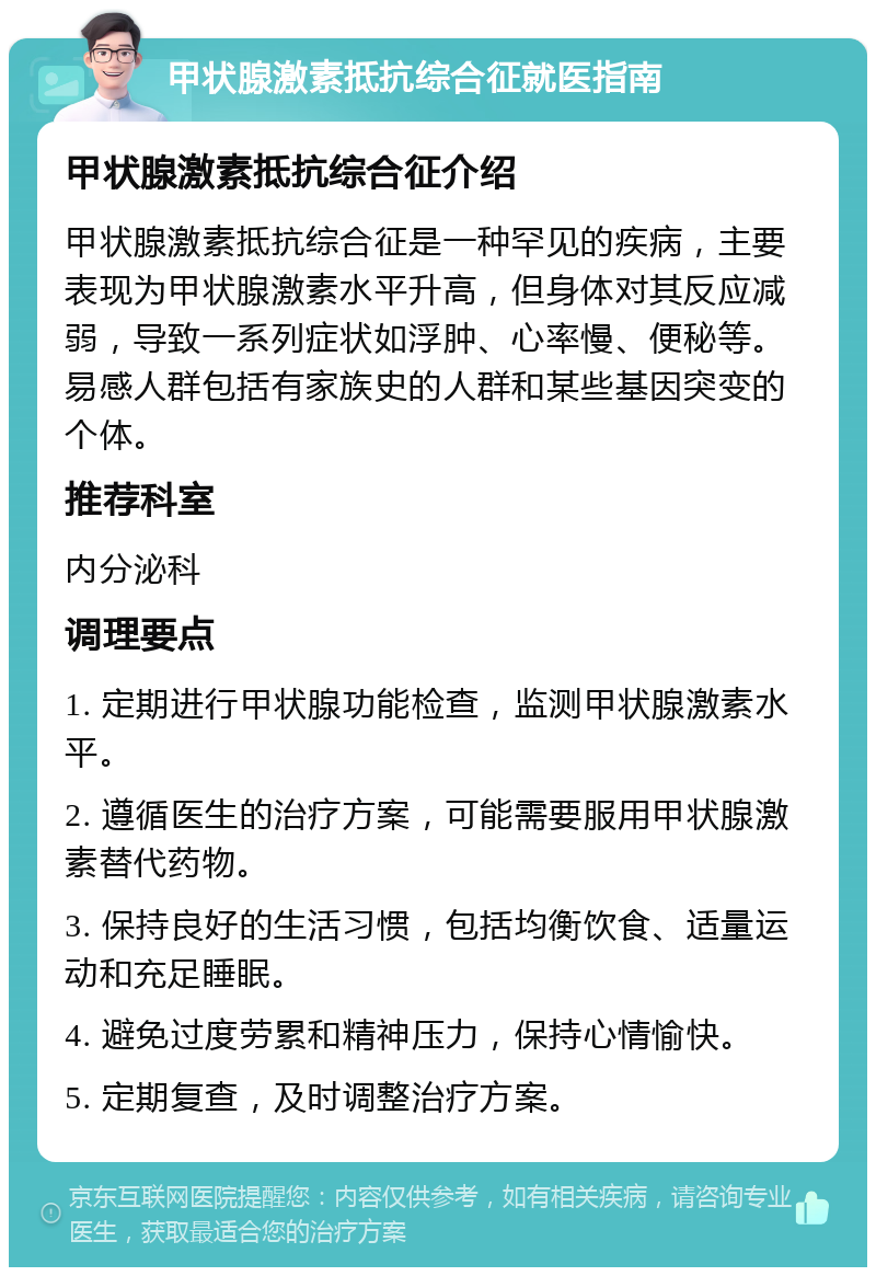 甲状腺激素抵抗综合征就医指南 甲状腺激素抵抗综合征介绍 甲状腺激素抵抗综合征是一种罕见的疾病，主要表现为甲状腺激素水平升高，但身体对其反应减弱，导致一系列症状如浮肿、心率慢、便秘等。易感人群包括有家族史的人群和某些基因突变的个体。 推荐科室 内分泌科 调理要点 1. 定期进行甲状腺功能检查，监测甲状腺激素水平。 2. 遵循医生的治疗方案，可能需要服用甲状腺激素替代药物。 3. 保持良好的生活习惯，包括均衡饮食、适量运动和充足睡眠。 4. 避免过度劳累和精神压力，保持心情愉快。 5. 定期复查，及时调整治疗方案。