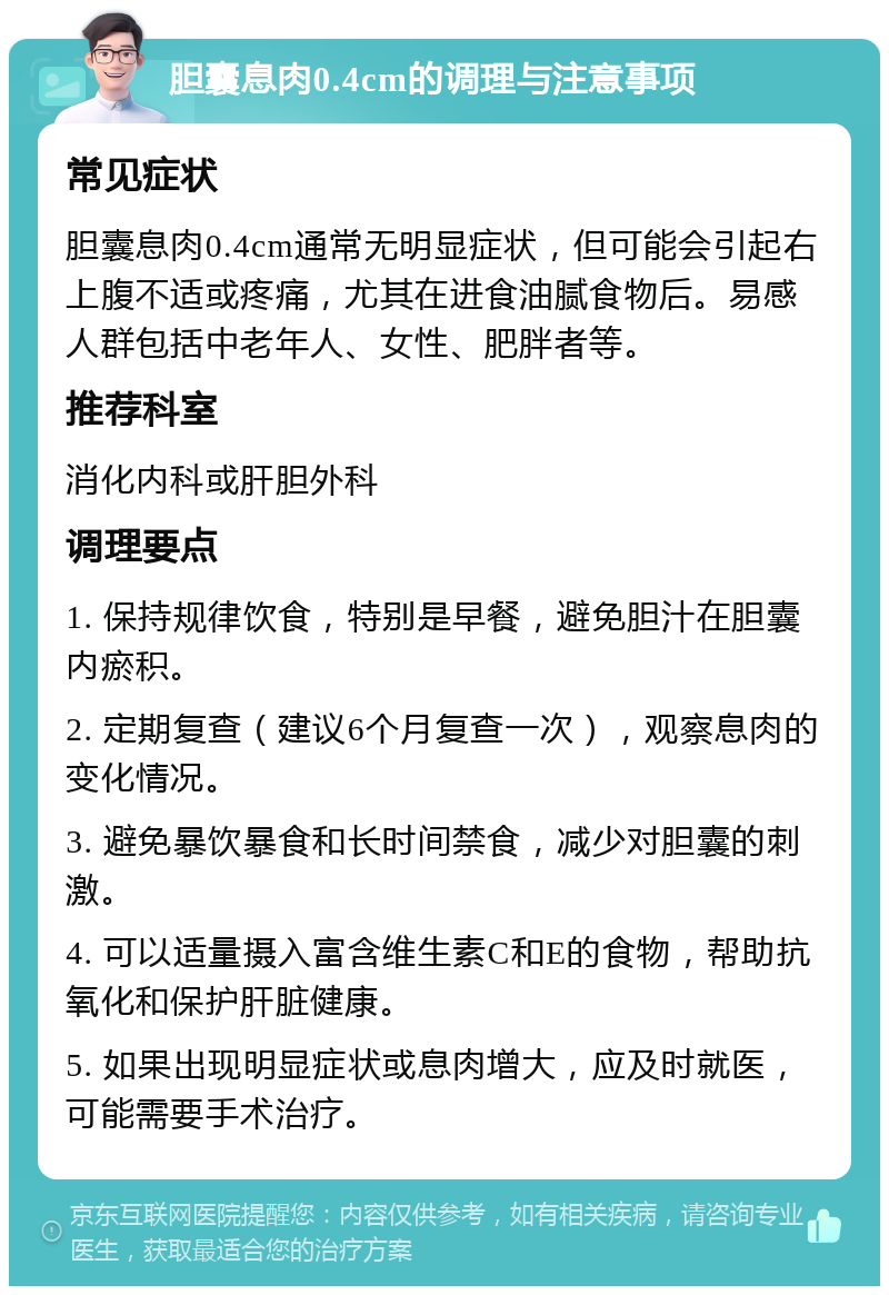 胆囊息肉0.4cm的调理与注意事项 常见症状 胆囊息肉0.4cm通常无明显症状，但可能会引起右上腹不适或疼痛，尤其在进食油腻食物后。易感人群包括中老年人、女性、肥胖者等。 推荐科室 消化内科或肝胆外科 调理要点 1. 保持规律饮食，特别是早餐，避免胆汁在胆囊内瘀积。 2. 定期复查（建议6个月复查一次），观察息肉的变化情况。 3. 避免暴饮暴食和长时间禁食，减少对胆囊的刺激。 4. 可以适量摄入富含维生素C和E的食物，帮助抗氧化和保护肝脏健康。 5. 如果出现明显症状或息肉增大，应及时就医，可能需要手术治疗。