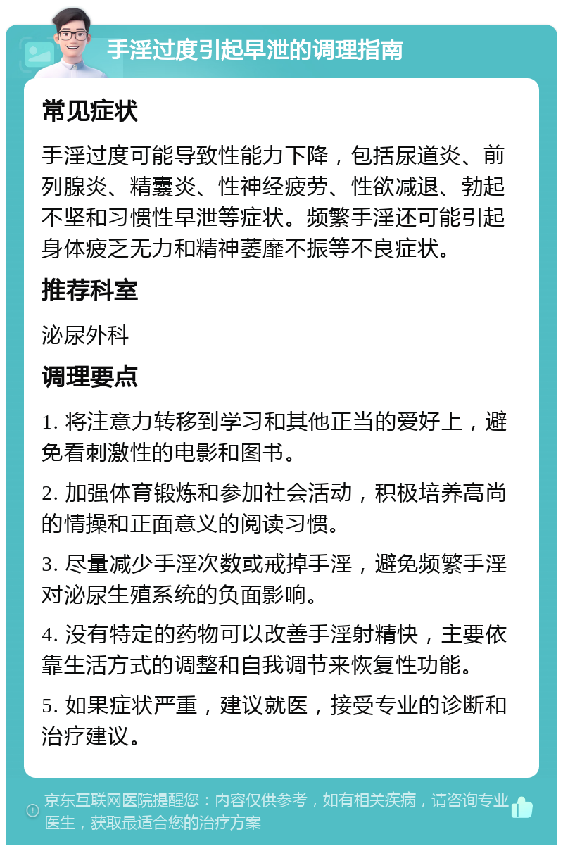 手淫过度引起早泄的调理指南 常见症状 手淫过度可能导致性能力下降，包括尿道炎、前列腺炎、精囊炎、性神经疲劳、性欲减退、勃起不坚和习惯性早泄等症状。频繁手淫还可能引起身体疲乏无力和精神萎靡不振等不良症状。 推荐科室 泌尿外科 调理要点 1. 将注意力转移到学习和其他正当的爱好上，避免看刺激性的电影和图书。 2. 加强体育锻炼和参加社会活动，积极培养高尚的情操和正面意义的阅读习惯。 3. 尽量减少手淫次数或戒掉手淫，避免频繁手淫对泌尿生殖系统的负面影响。 4. 没有特定的药物可以改善手淫射精快，主要依靠生活方式的调整和自我调节来恢复性功能。 5. 如果症状严重，建议就医，接受专业的诊断和治疗建议。