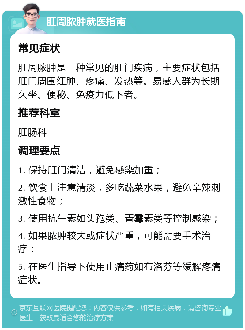 肛周脓肿就医指南 常见症状 肛周脓肿是一种常见的肛门疾病，主要症状包括肛门周围红肿、疼痛、发热等。易感人群为长期久坐、便秘、免疫力低下者。 推荐科室 肛肠科 调理要点 1. 保持肛门清洁，避免感染加重； 2. 饮食上注意清淡，多吃蔬菜水果，避免辛辣刺激性食物； 3. 使用抗生素如头孢类、青霉素类等控制感染； 4. 如果脓肿较大或症状严重，可能需要手术治疗； 5. 在医生指导下使用止痛药如布洛芬等缓解疼痛症状。