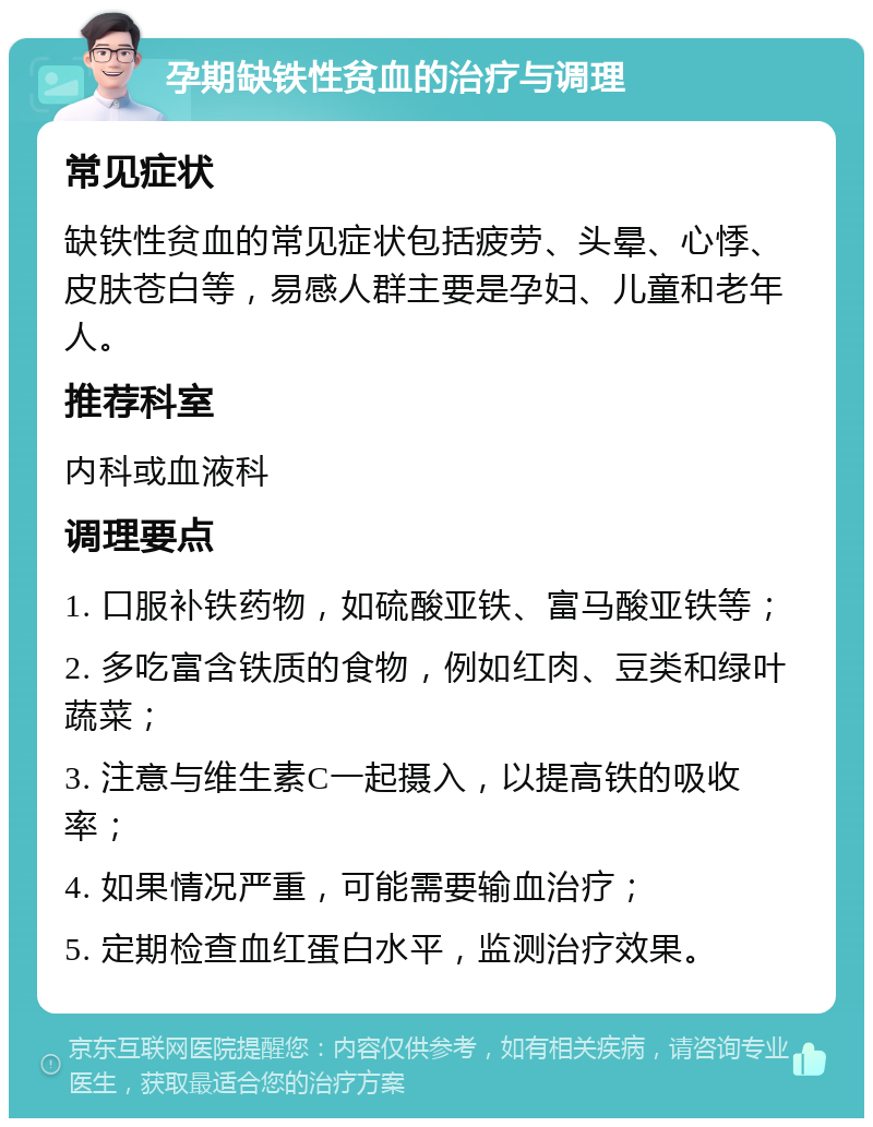 孕期缺铁性贫血的治疗与调理 常见症状 缺铁性贫血的常见症状包括疲劳、头晕、心悸、皮肤苍白等，易感人群主要是孕妇、儿童和老年人。 推荐科室 内科或血液科 调理要点 1. 口服补铁药物，如硫酸亚铁、富马酸亚铁等； 2. 多吃富含铁质的食物，例如红肉、豆类和绿叶蔬菜； 3. 注意与维生素C一起摄入，以提高铁的吸收率； 4. 如果情况严重，可能需要输血治疗； 5. 定期检查血红蛋白水平，监测治疗效果。