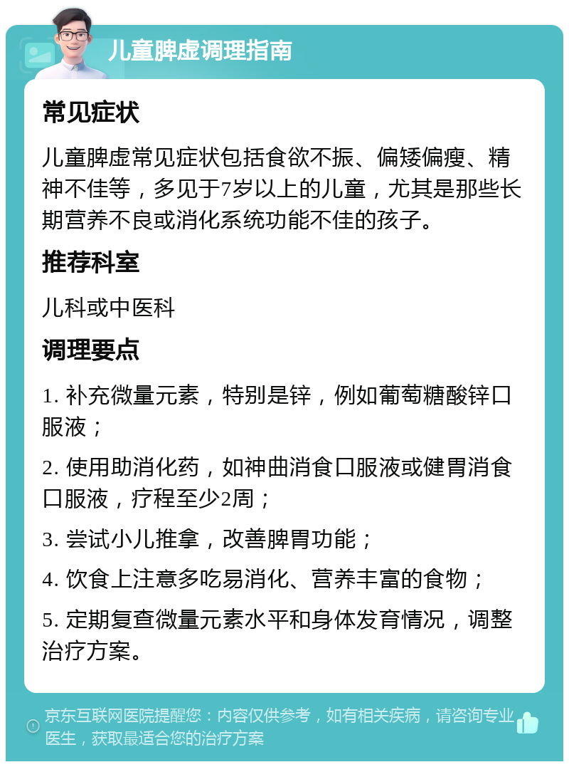 儿童脾虚调理指南 常见症状 儿童脾虚常见症状包括食欲不振、偏矮偏瘦、精神不佳等，多见于7岁以上的儿童，尤其是那些长期营养不良或消化系统功能不佳的孩子。 推荐科室 儿科或中医科 调理要点 1. 补充微量元素，特别是锌，例如葡萄糖酸锌口服液； 2. 使用助消化药，如神曲消食口服液或健胃消食口服液，疗程至少2周； 3. 尝试小儿推拿，改善脾胃功能； 4. 饮食上注意多吃易消化、营养丰富的食物； 5. 定期复查微量元素水平和身体发育情况，调整治疗方案。