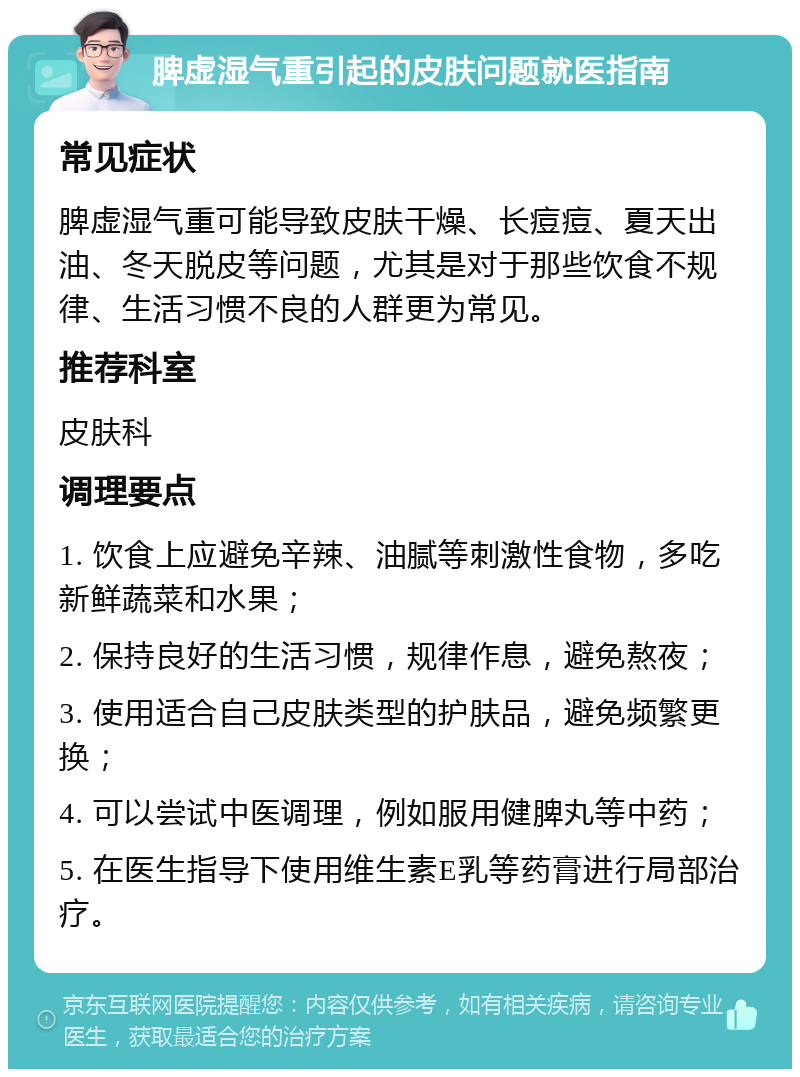 脾虚湿气重引起的皮肤问题就医指南 常见症状 脾虚湿气重可能导致皮肤干燥、长痘痘、夏天出油、冬天脱皮等问题，尤其是对于那些饮食不规律、生活习惯不良的人群更为常见。 推荐科室 皮肤科 调理要点 1. 饮食上应避免辛辣、油腻等刺激性食物，多吃新鲜蔬菜和水果； 2. 保持良好的生活习惯，规律作息，避免熬夜； 3. 使用适合自己皮肤类型的护肤品，避免频繁更换； 4. 可以尝试中医调理，例如服用健脾丸等中药； 5. 在医生指导下使用维生素E乳等药膏进行局部治疗。