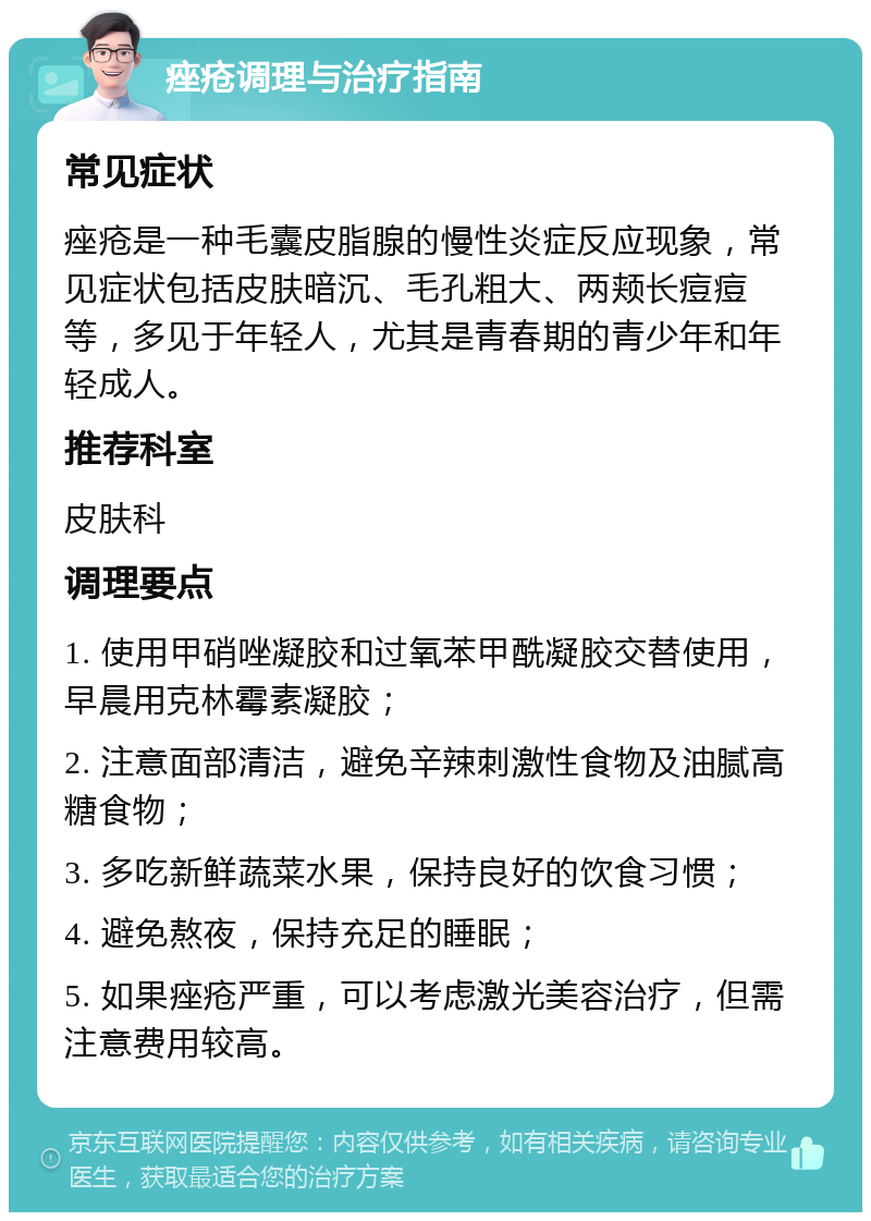 痤疮调理与治疗指南 常见症状 痤疮是一种毛囊皮脂腺的慢性炎症反应现象，常见症状包括皮肤暗沉、毛孔粗大、两颊长痘痘等，多见于年轻人，尤其是青春期的青少年和年轻成人。 推荐科室 皮肤科 调理要点 1. 使用甲硝唑凝胶和过氧苯甲酰凝胶交替使用，早晨用克林霉素凝胶； 2. 注意面部清洁，避免辛辣刺激性食物及油腻高糖食物； 3. 多吃新鲜蔬菜水果，保持良好的饮食习惯； 4. 避免熬夜，保持充足的睡眠； 5. 如果痤疮严重，可以考虑激光美容治疗，但需注意费用较高。