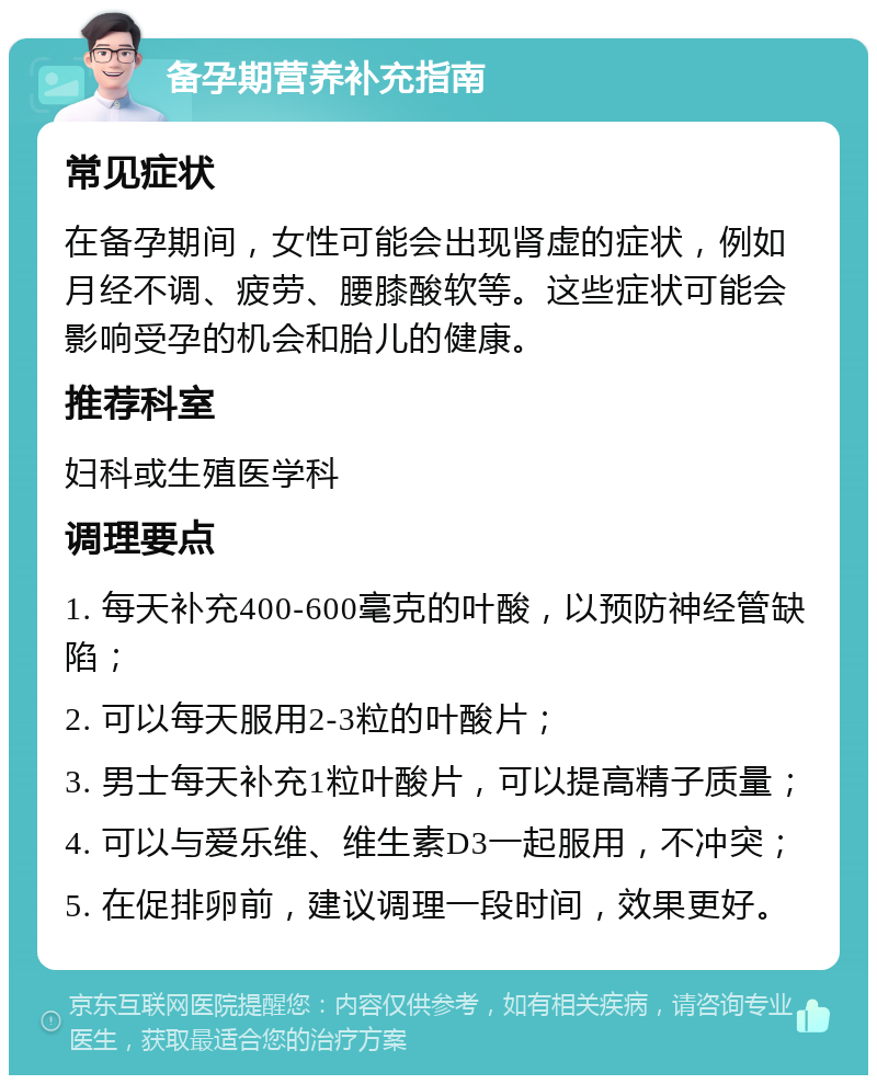 备孕期营养补充指南 常见症状 在备孕期间，女性可能会出现肾虚的症状，例如月经不调、疲劳、腰膝酸软等。这些症状可能会影响受孕的机会和胎儿的健康。 推荐科室 妇科或生殖医学科 调理要点 1. 每天补充400-600毫克的叶酸，以预防神经管缺陷； 2. 可以每天服用2-3粒的叶酸片； 3. 男士每天补充1粒叶酸片，可以提高精子质量； 4. 可以与爱乐维、维生素D3一起服用，不冲突； 5. 在促排卵前，建议调理一段时间，效果更好。