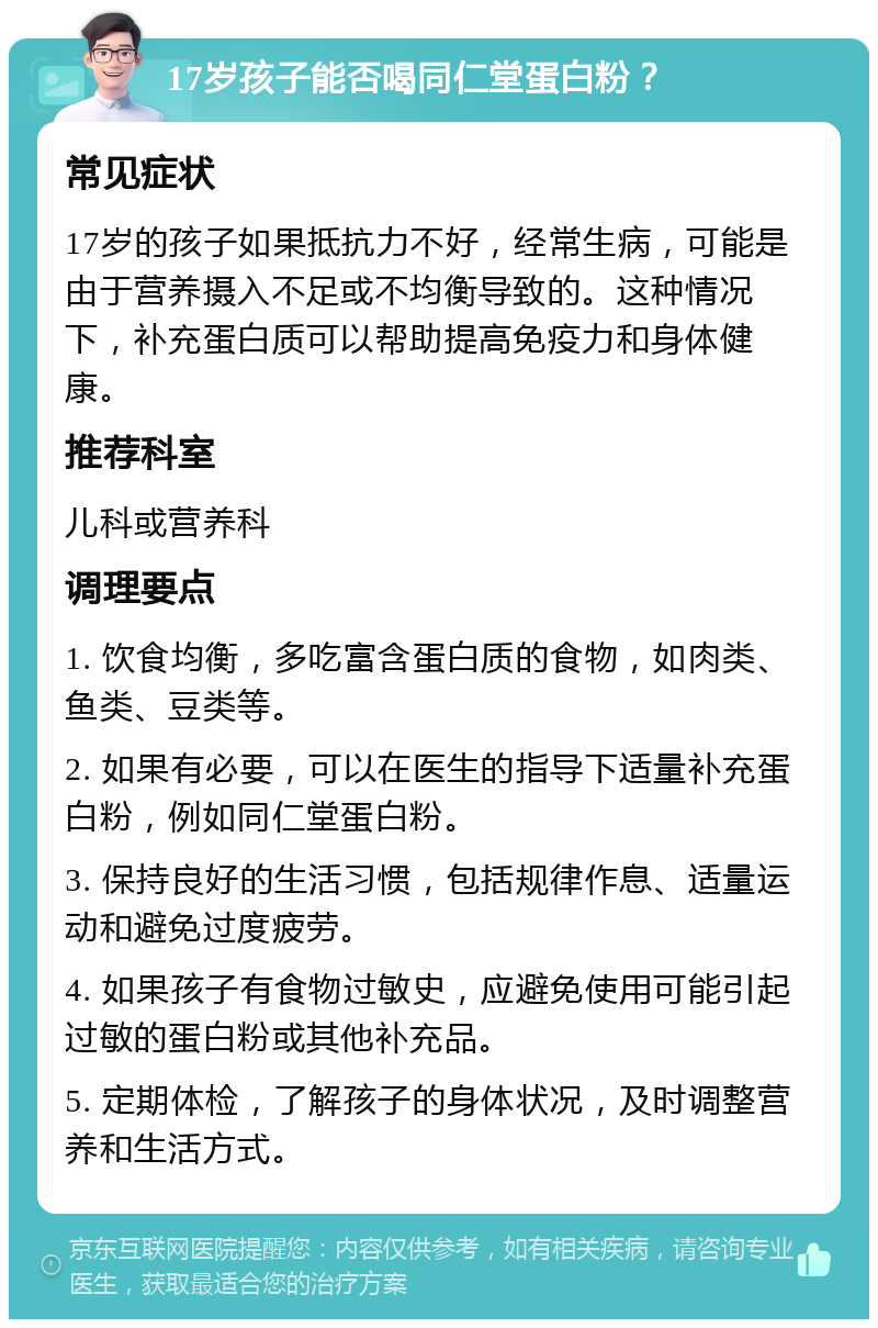 17岁孩子能否喝同仁堂蛋白粉？ 常见症状 17岁的孩子如果抵抗力不好，经常生病，可能是由于营养摄入不足或不均衡导致的。这种情况下，补充蛋白质可以帮助提高免疫力和身体健康。 推荐科室 儿科或营养科 调理要点 1. 饮食均衡，多吃富含蛋白质的食物，如肉类、鱼类、豆类等。 2. 如果有必要，可以在医生的指导下适量补充蛋白粉，例如同仁堂蛋白粉。 3. 保持良好的生活习惯，包括规律作息、适量运动和避免过度疲劳。 4. 如果孩子有食物过敏史，应避免使用可能引起过敏的蛋白粉或其他补充品。 5. 定期体检，了解孩子的身体状况，及时调整营养和生活方式。