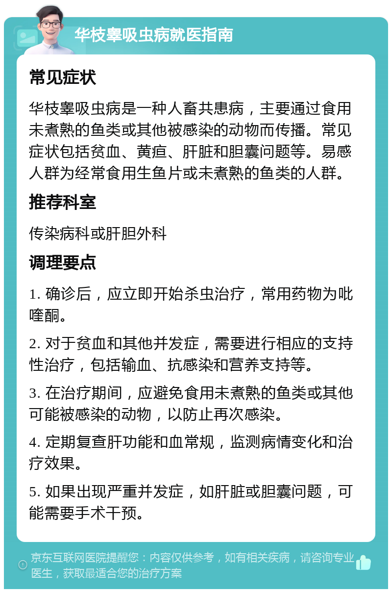 华枝睾吸虫病就医指南 常见症状 华枝睾吸虫病是一种人畜共患病，主要通过食用未煮熟的鱼类或其他被感染的动物而传播。常见症状包括贫血、黄疸、肝脏和胆囊问题等。易感人群为经常食用生鱼片或未煮熟的鱼类的人群。 推荐科室 传染病科或肝胆外科 调理要点 1. 确诊后，应立即开始杀虫治疗，常用药物为吡喹酮。 2. 对于贫血和其他并发症，需要进行相应的支持性治疗，包括输血、抗感染和营养支持等。 3. 在治疗期间，应避免食用未煮熟的鱼类或其他可能被感染的动物，以防止再次感染。 4. 定期复查肝功能和血常规，监测病情变化和治疗效果。 5. 如果出现严重并发症，如肝脏或胆囊问题，可能需要手术干预。