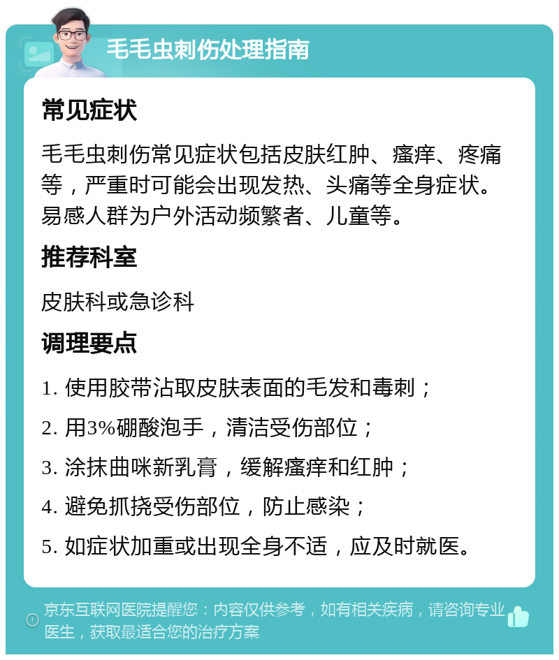 毛毛虫刺伤处理指南 常见症状 毛毛虫刺伤常见症状包括皮肤红肿、瘙痒、疼痛等，严重时可能会出现发热、头痛等全身症状。易感人群为户外活动频繁者、儿童等。 推荐科室 皮肤科或急诊科 调理要点 1. 使用胶带沾取皮肤表面的毛发和毒刺； 2. 用3%硼酸泡手，清洁受伤部位； 3. 涂抹曲咪新乳膏，缓解瘙痒和红肿； 4. 避免抓挠受伤部位，防止感染； 5. 如症状加重或出现全身不适，应及时就医。