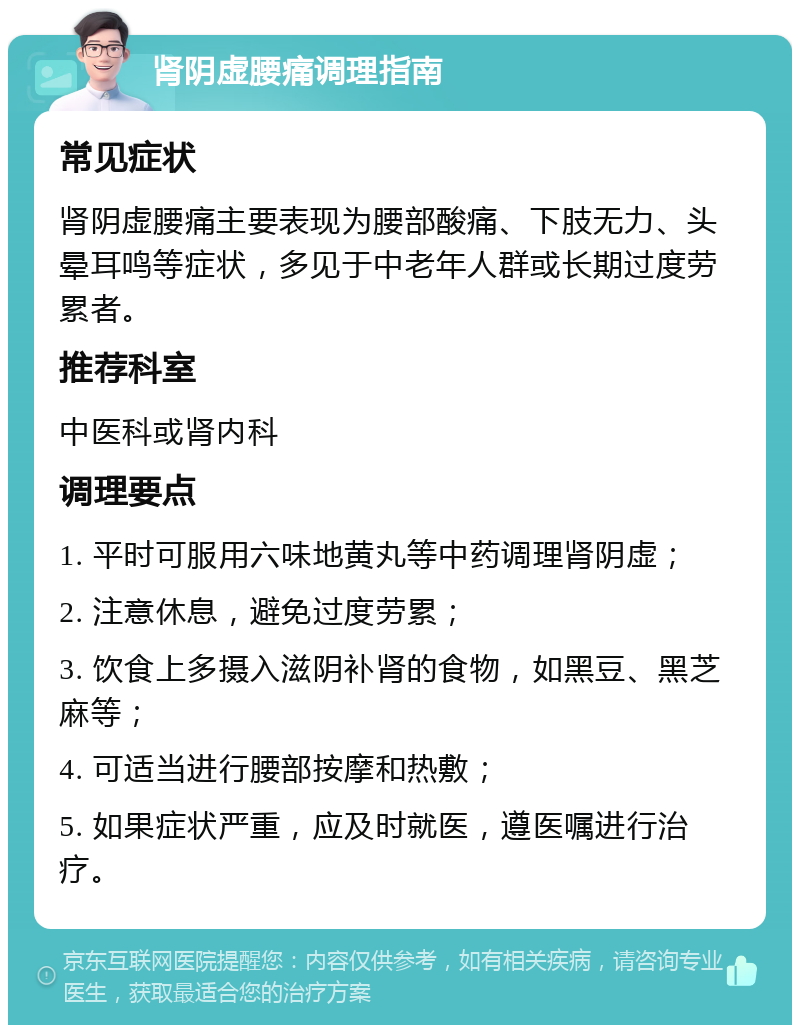 肾阴虚腰痛调理指南 常见症状 肾阴虚腰痛主要表现为腰部酸痛、下肢无力、头晕耳鸣等症状，多见于中老年人群或长期过度劳累者。 推荐科室 中医科或肾内科 调理要点 1. 平时可服用六味地黄丸等中药调理肾阴虚； 2. 注意休息，避免过度劳累； 3. 饮食上多摄入滋阴补肾的食物，如黑豆、黑芝麻等； 4. 可适当进行腰部按摩和热敷； 5. 如果症状严重，应及时就医，遵医嘱进行治疗。